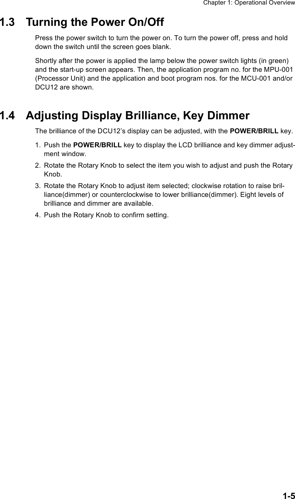 Chapter 1: Operational Overview1-51.3 Turning the Power On/OffPress the power switch to turn the power on. To turn the power off, press and hold down the switch until the screen goes blank. Shortly after the power is applied the lamp below the power switch lights (in green) and the start-up screen appears. Then, the application program no. for the MPU-001 (Processor Unit) and the application and boot program nos. for the MCU-001 and/or DCU12 are shown. 1.4 Adjusting Display Brilliance, Key DimmerThe brilliance of the DCU12’s display can be adjusted, with the POWER/BRILL key. 1. Push the POWER/BRILL key to display the LCD brilliance and key dimmer adjust-ment window. 2. Rotate the Rotary Knob to select the item you wish to adjust and push the Rotary Knob. 3. Rotate the Rotary Knob to adjust item selected; clockwise rotation to raise bril-liance(dimmer) or counterclockwise to lower brilliance(dimmer). Eight levels of brilliance and dimmer are available.4. Push the Rotary Knob to confirm setting.