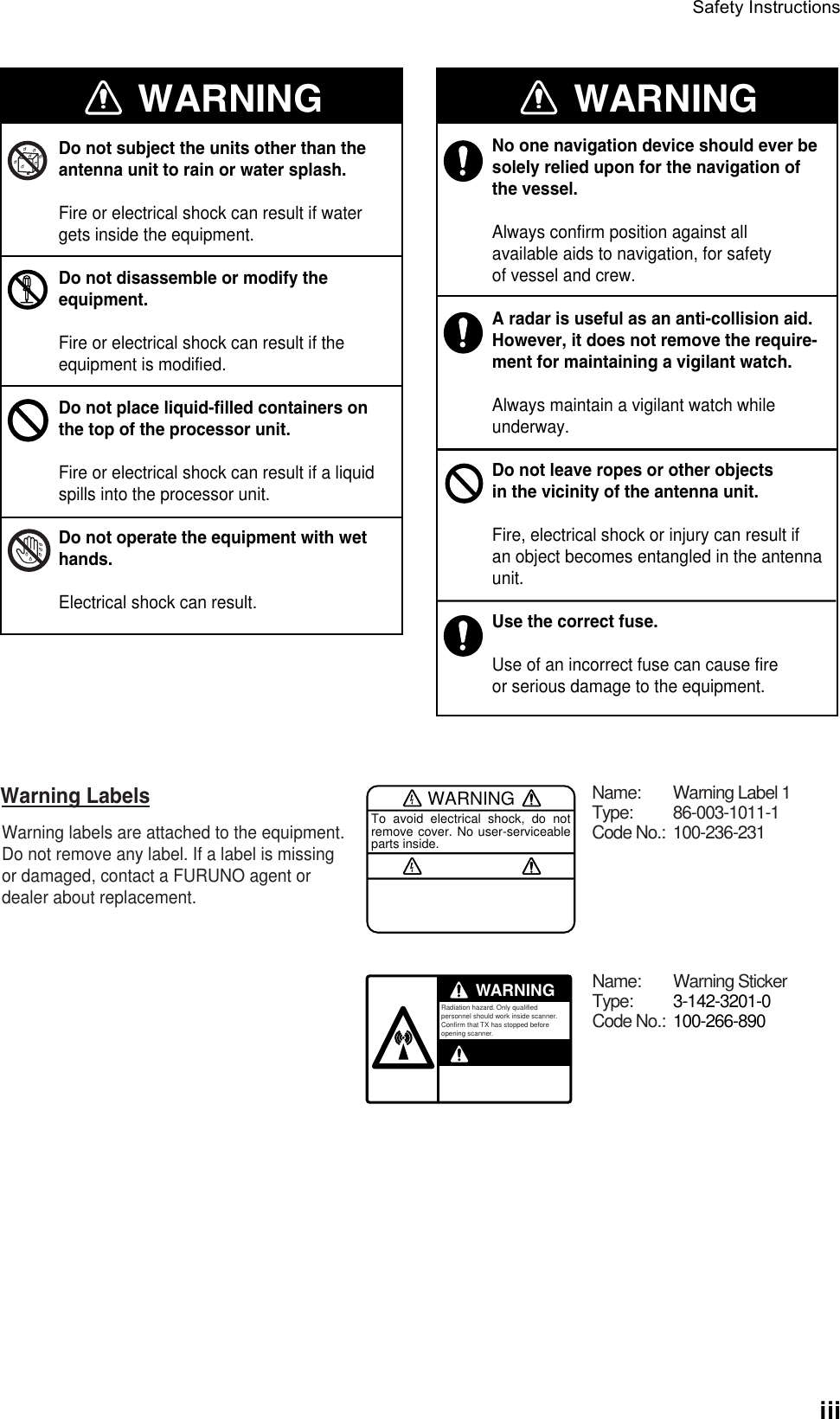 Safety InstructionsiiiWARNINGWARNING WARNINGDo not subject the units other than theantenna unit to rain or water splash.Fire or electrical shock can result if watergets inside the equipment.Do not disassemble or modify theequipment.Fire or electrical shock can result if the equipment is modified.Do not place liquid-filled containers on the top of the processor unit.Fire or electrical shock can result if a liquidspills into the processor unit.Do not operate the equipment with wethands.Electrical shock can result.No one navigation device should ever besolely relied upon for the navigation of the vessel.Always confirm position against allavailable aids to navigation, for safetyof vessel and crew.A radar is useful as an anti-collision aid.However, it does not remove the require-ment for maintaining a vigilant watch.Always maintain a vigilant watch whileunderway.Do not leave ropes or other objectsin the vicinity of the antenna unit.Fire, electrical shock or injury can result ifan object becomes entangled in the antennaunit.Use the correct fuse. Use of an incorrect fuse can cause fireor serious damage to the equipment.WARNINGTo avoid electrical shock, do not remove cover. No user-serviceable parts inside.WARNINGRadiation hazard. Only qualified personnel should work inside scanner.Confirm that TX has stopped beforeopening scanner.Warning LabelsWarning labels are attached to the equipment.Do not remove any label. If a label is missingor damaged, contact a FURUNO agent or dealer about replacement.Name: Warning Label 1Type: 86-003-1011-1Code No.: 100-236-231Name: Warning StickerType: 3-142-3201-0Code No.: 100-266-890