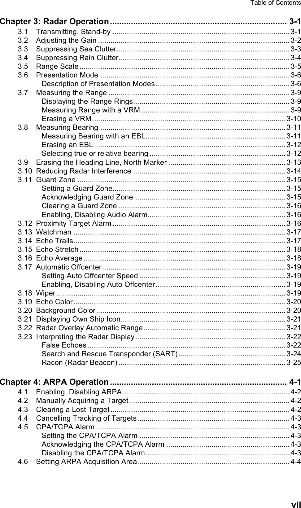 Table of ContentsviiChapter 3: Radar Operation ............................................................................ 3-13.1 Transmitting, Stand-by ...................................................................................... 3-13.2 Adjusting the Gain ............................................................................................. 3-23.3 Suppressing Sea Clutter.................................................................................... 3-33.4 Suppressing Rain Clutter................................................................................... 3-43.5 Range Scale ...................................................................................................... 3-53.6 Presentation Mode ............................................................................................ 3-6Description of Presentation Modes ................................................................. 3-63.7 Measuring the Range ........................................................................................ 3-9Displaying the Range Rings............................................................................ 3-9Measuring Range with a VRM ........................................................................ 3-9Erasing a VRM..............................................................................................3-103.8 Measuring Bearing .......................................................................................... 3-11Measuring Bearing with an EBL.................................................................... 3-11Erasing an EBL ............................................................................................. 3-12Selecting true or relative bearing .................................................................. 3-123.9 Erasing the Heading Line, North Marker ......................................................... 3-133.10 Reducing Radar Interference .......................................................................... 3-143.11 Guard Zone ..................................................................................................... 3-15Setting a Guard Zone.................................................................................... 3-15Acknowledging Guard Zone ......................................................................... 3-15Clearing a Guard Zone ................................................................................. 3-16Enabling, Disabling Audio Alarm................................................................... 3-163.12 Proximity Target Alarm .................................................................................... 3-163.13 Watchman ....................................................................................................... 3-173.14 Echo Trails....................................................................................................... 3-173.15 Echo Stretch .................................................................................................... 3-183.16 Echo Average .................................................................................................. 3-183.17 Automatic Offcenter......................................................................................... 3-19Setting Auto Offcenter Speed ....................................................................... 3-19Enabling, Disabling Auto Offcenter ............................................................... 3-193.18 Wiper ............................................................................................................... 3-193.19 Echo Color....................................................................................................... 3-203.20 Background Color............................................................................................ 3-203.21 Displaying Own Ship Icon................................................................................ 3-213.22 Radar Overlay Automatic Range..................................................................... 3-213.23 Interpreting the Radar Display......................................................................... 3-22False Echoes ................................................................................................ 3-22Search and Rescue Transponder (SART) .................................................... 3-24Racon (Radar Beacon) ................................................................................. 3-25Chapter 4: ARPA Operation ............................................................................ 4-14.1 Enabling, Disabling ARPA ................................................................................. 4-24.2 Manually Acquiring a Target.............................................................................. 4-24.3 Clearing a Lost Target ....................................................................................... 4-24.4 Cancelling Tracking of Targets.......................................................................... 4-34.5 CPA/TCPA Alarm .............................................................................................. 4-3Setting the CPA/TCPA Alarm ......................................................................... 4-3Acknowledging the CPA/TCPA Alarm ............................................................ 4-3Disabling the CPA/TCPA Alarm...................................................................... 4-34.6 Setting ARPA Acquisition Area.......................................................................... 4-4