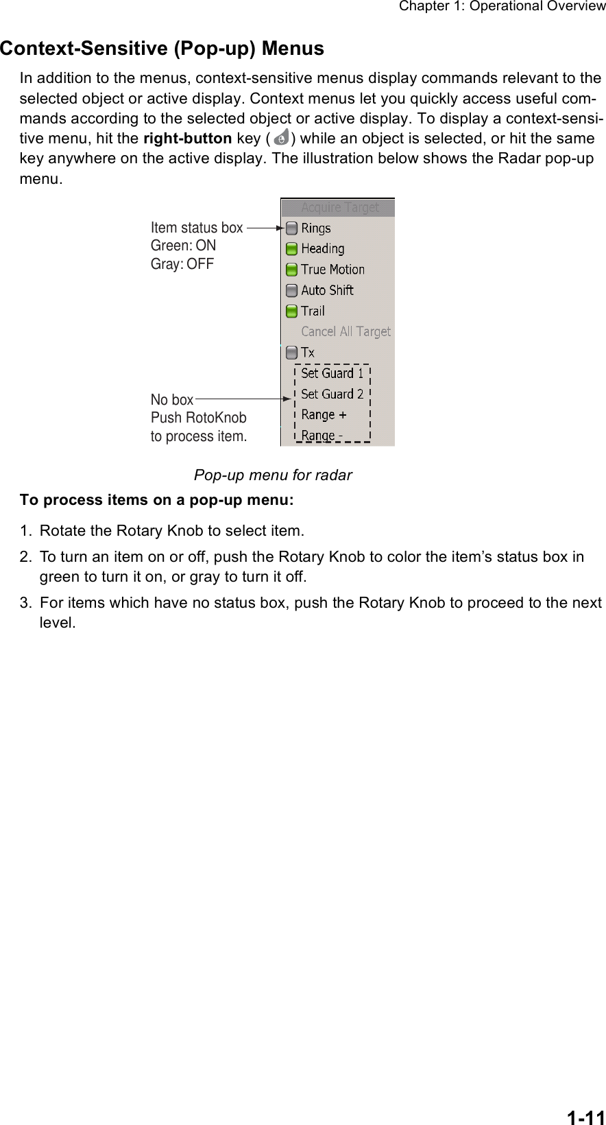 Chapter 1: Operational Overview1-11Context-Sensitive (Pop-up) MenusIn addition to the menus, context-sensitive menus display commands relevant to the selected object or active display. Context menus let you quickly access useful com-mands according to the selected object or active display. To display a context-sensi-tive menu, hit the right-button key ( ) while an object is selected, or hit the same key anywhere on the active display. The illustration below shows the Radar pop-up menu.Pop-up menu for radarTo process items on a pop-up menu:1. Rotate the Rotary Knob to select item.2. To turn an item on or off, push the Rotary Knob to color the item’s status box in green to turn it on, or gray to turn it off.3. For items which have no status box, push the Rotary Knob to proceed to the next level.Item status boxGreen: ONGray: OFFNo boxPush RotoKnobto process item.