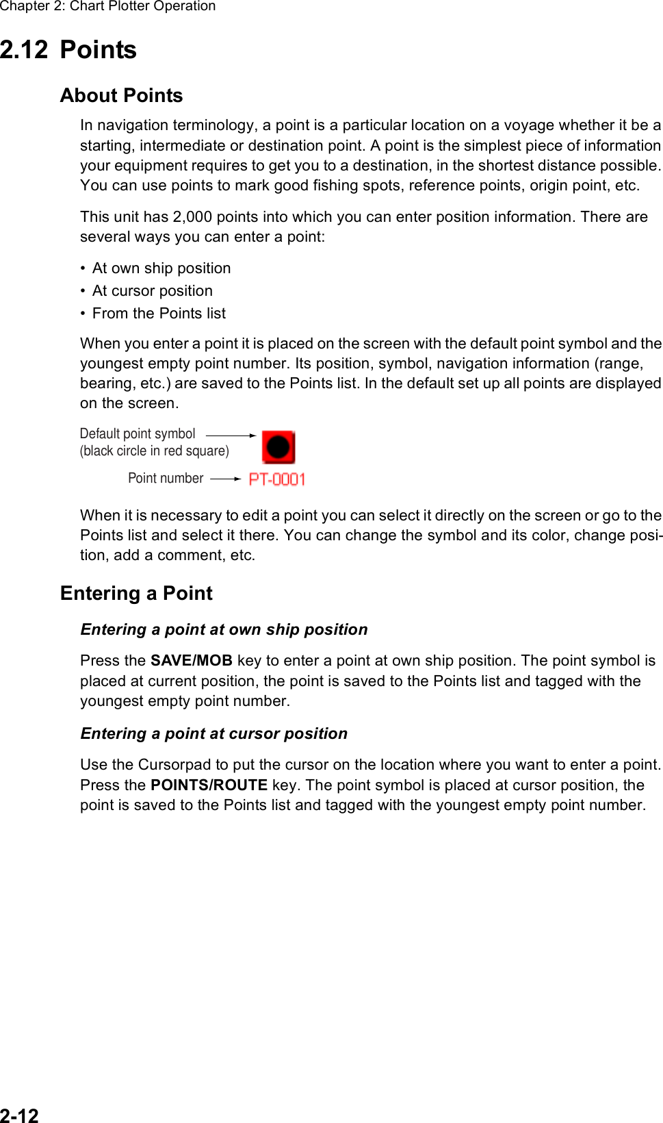 Chapter 2: Chart Plotter Operation2-122.12 PointsAbout PointsIn navigation terminology, a point is a particular location on a voyage whether it be a starting, intermediate or destination point. A point is the simplest piece of information your equipment requires to get you to a destination, in the shortest distance possible. You can use points to mark good fishing spots, reference points, origin point, etc.This unit has 2,000 points into which you can enter position information. There are several ways you can enter a point:• At own ship position• At cursor position• From the Points listWhen you enter a point it is placed on the screen with the default point symbol and the youngest empty point number. Its position, symbol, navigation information (range, bearing, etc.) are saved to the Points list. In the default set up all points are displayed on the screen. When it is necessary to edit a point you can select it directly on the screen or go to the Points list and select it there. You can change the symbol and its color, change posi-tion, add a comment, etc.Entering a PointEntering a point at own ship positionPress the SAVE/MOB key to enter a point at own ship position. The point symbol is placed at current position, the point is saved to the Points list and tagged with the youngest empty point number.Entering a point at cursor positionUse the Cursorpad to put the cursor on the location where you want to enter a point. Press the POINTS/ROUTE key. The point symbol is placed at cursor position, the point is saved to the Points list and tagged with the youngest empty point number.Point numberDefault point symbol(black circle in red square)