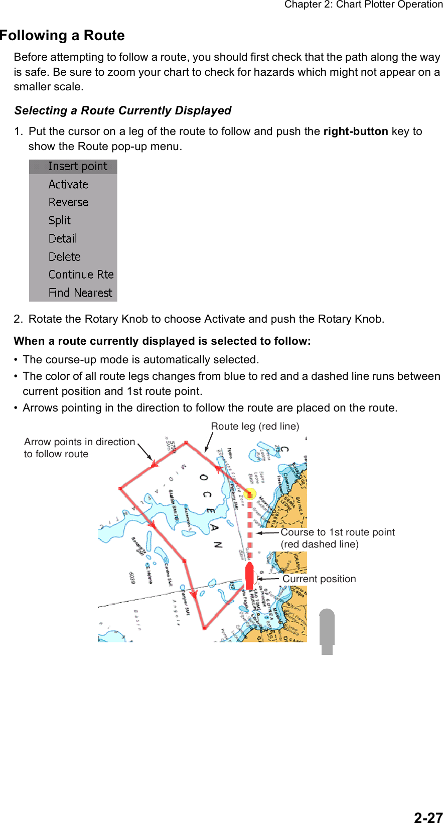 Chapter 2: Chart Plotter Operation2-27Following a RouteBefore attempting to follow a route, you should first check that the path along the way is safe. Be sure to zoom your chart to check for hazards which might not appear on a smaller scale.Selecting a Route Currently Displayed1. Put the cursor on a leg of the route to follow and push the right-button key to show the Route pop-up menu.2. Rotate the Rotary Knob to choose Activate and push the Rotary Knob.When a route currently displayed is selected to follow:• The course-up mode is automatically selected.• The color of all route legs changes from blue to red and a dashed line runs between current position and 1st route point.• Arrows pointing in the direction to follow the route are placed on the route.Route leg (red line)Current positionCourse to 1st route point(red dashed line)Arrow points in directionto follow route