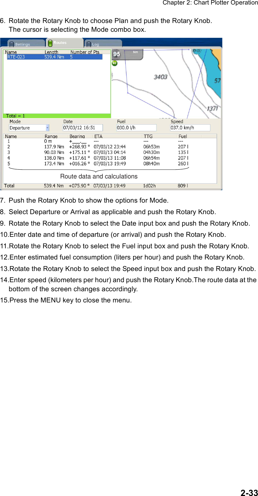 Chapter 2: Chart Plotter Operation2-336. Rotate the Rotary Knob to choose Plan and push the Rotary Knob. The cursor is selecting the Mode combo box.7. Push the Rotary Knob to show the options for Mode.8. Select Departure or Arrival as applicable and push the Rotary Knob.9. Rotate the Rotary Knob to select the Date input box and push the Rotary Knob.10.Enter date and time of departure (or arrival) and push the Rotary Knob.11.Rotate the Rotary Knob to select the Fuel input box and push the Rotary Knob.12.Enter estimated fuel consumption (liters per hour) and push the Rotary Knob.13.Rotate the Rotary Knob to select the Speed input box and push the Rotary Knob.14.Enter speed (kilometers per hour) and push the Rotary Knob.The route data at the bottom of the screen changes accordingly.15.Press the MENU key to close the menu.Route data and calculations