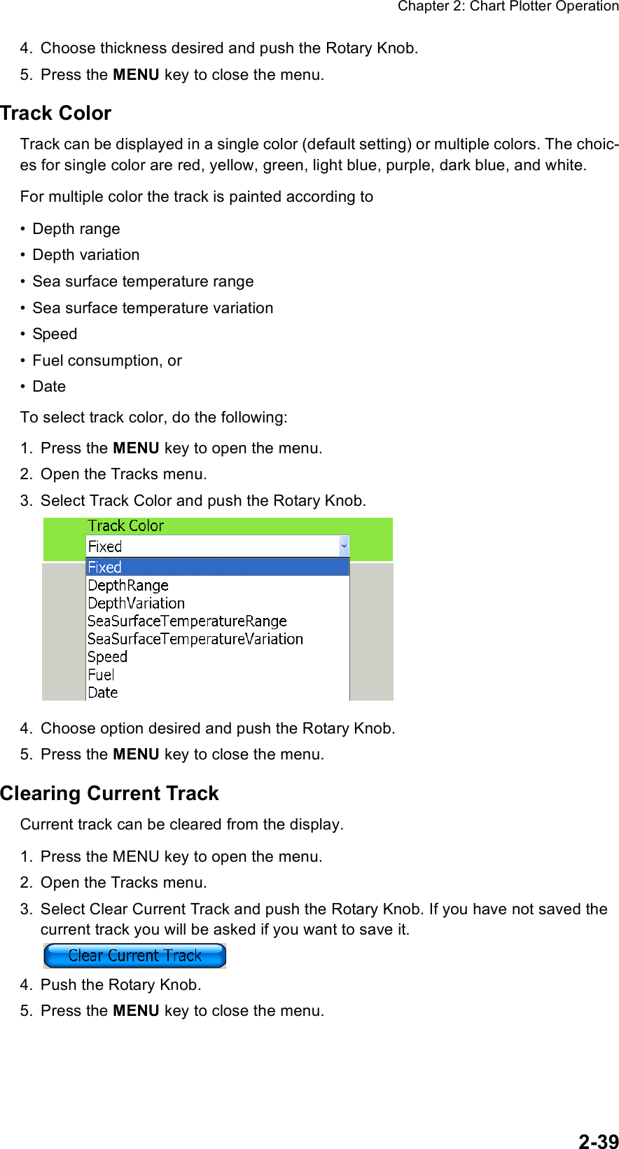 Chapter 2: Chart Plotter Operation2-394. Choose thickness desired and push the Rotary Knob.5. Press the MENU key to close the menu.Track ColorTrack can be displayed in a single color (default setting) or multiple colors. The choic-es for single color are red, yellow, green, light blue, purple, dark blue, and white.For multiple color the track is painted according to•Depth range•Depth variation• Sea surface temperature range• Sea surface temperature variation• Speed• Fuel consumption, or•DateTo select track color, do the following:1. Press the MENU key to open the menu.2. Open the Tracks menu.3. Select Track Color and push the Rotary Knob.4. Choose option desired and push the Rotary Knob.5. Press the MENU key to close the menu.Clearing Current TrackCurrent track can be cleared from the display. 1. Press the MENU key to open the menu.2. Open the Tracks menu.3. Select Clear Current Track and push the Rotary Knob. If you have not saved the current track you will be asked if you want to save it.4. Push the Rotary Knob.5. Press the MENU key to close the menu.