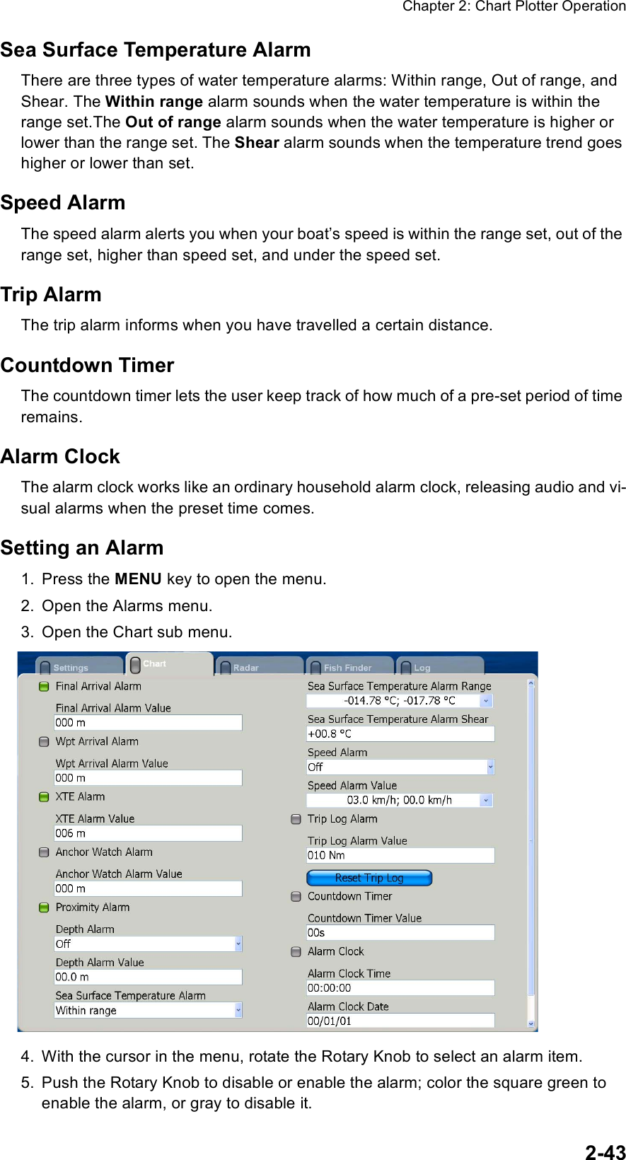 Chapter 2: Chart Plotter Operation2-43Sea Surface Temperature AlarmThere are three types of water temperature alarms: Within range, Out of range, and Shear. The Within range alarm sounds when the water temperature is within the range set.The Out of range alarm sounds when the water temperature is higher or lower than the range set. The Shear alarm sounds when the temperature trend goes higher or lower than set.Speed AlarmThe speed alarm alerts you when your boat’s speed is within the range set, out of the range set, higher than speed set, and under the speed set.Trip AlarmThe trip alarm informs when you have travelled a certain distance.Countdown TimerThe countdown timer lets the user keep track of how much of a pre-set period of time remains.Alarm ClockThe alarm clock works like an ordinary household alarm clock, releasing audio and vi-sual alarms when the preset time comes.Setting an Alarm1. Press the MENU key to open the menu.2. Open the Alarms menu.3. Open the Chart sub menu.4. With the cursor in the menu, rotate the Rotary Knob to select an alarm item.5. Push the Rotary Knob to disable or enable the alarm; color the square green to  enable the alarm, or gray to disable it.