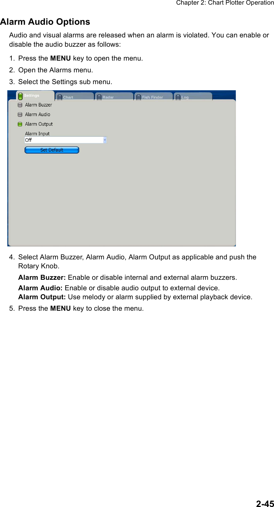 Chapter 2: Chart Plotter Operation2-45Alarm Audio OptionsAudio and visual alarms are released when an alarm is violated. You can enable or disable the audio buzzer as follows:1. Press the MENU key to open the menu.2. Open the Alarms menu.3. Select the Settings sub menu.4. Select Alarm Buzzer, Alarm Audio, Alarm Output as applicable and push the Rotary Knob.Alarm Buzzer: Enable or disable internal and external alarm buzzers. Alarm Audio: Enable or disable audio output to external device.Alarm Output: Use melody or alarm supplied by external playback device.5. Press the MENU key to close the menu.