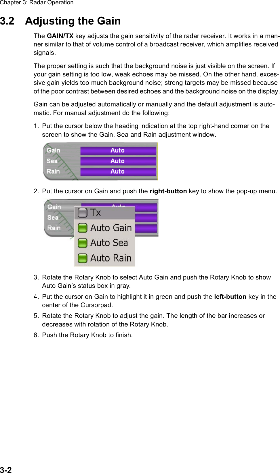 Chapter 3: Radar Operation3-23.2 Adjusting the GainThe GAIN/TX key adjusts the gain sensitivity of the radar receiver. It works in a man-ner similar to that of volume control of a broadcast receiver, which amplifies received signals.The proper setting is such that the background noise is just visible on the screen. If your gain setting is too low, weak echoes may be missed. On the other hand, exces-sive gain yields too much background noise; strong targets may be missed because of the poor contrast between desired echoes and the background noise on the display.Gain can be adjusted automatically or manually and the default adjustment is auto-matic. For manual adjustment do the following:1. Put the cursor below the heading indication at the top right-hand corner on the screen to show the Gain, Sea and Rain adjustment window.2. Put the cursor on Gain and push the right-button key to show the pop-up menu.3. Rotate the Rotary Knob to select Auto Gain and push the Rotary Knob to show Auto Gain’s status box in gray.4. Put the cursor on Gain to highlight it in green and push the left-button key in the center of the Cursorpad.5. Rotate the Rotary Knob to adjust the gain. The length of the bar increases or decreases with rotation of the Rotary Knob.6. Push the Rotary Knob to finish.