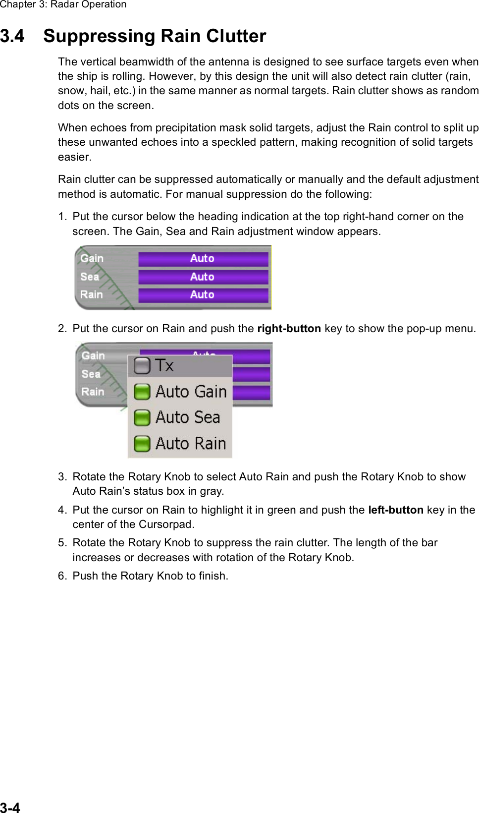 Chapter 3: Radar Operation3-43.4 Suppressing Rain ClutterThe vertical beamwidth of the antenna is designed to see surface targets even when the ship is rolling. However, by this design the unit will also detect rain clutter (rain, snow, hail, etc.) in the same manner as normal targets. Rain clutter shows as random dots on the screen.When echoes from precipitation mask solid targets, adjust the Rain control to split up these unwanted echoes into a speckled pattern, making recognition of solid targets easier.Rain clutter can be suppressed automatically or manually and the default adjustment method is automatic. For manual suppression do the following:1. Put the cursor below the heading indication at the top right-hand corner on the screen. The Gain, Sea and Rain adjustment window appears.2. Put the cursor on Rain and push the right-button key to show the pop-up menu.3. Rotate the Rotary Knob to select Auto Rain and push the Rotary Knob to show Auto Rain’s status box in gray.4. Put the cursor on Rain to highlight it in green and push the left-button key in the center of the Cursorpad.5. Rotate the Rotary Knob to suppress the rain clutter. The length of the bar increases or decreases with rotation of the Rotary Knob.6. Push the Rotary Knob to finish.