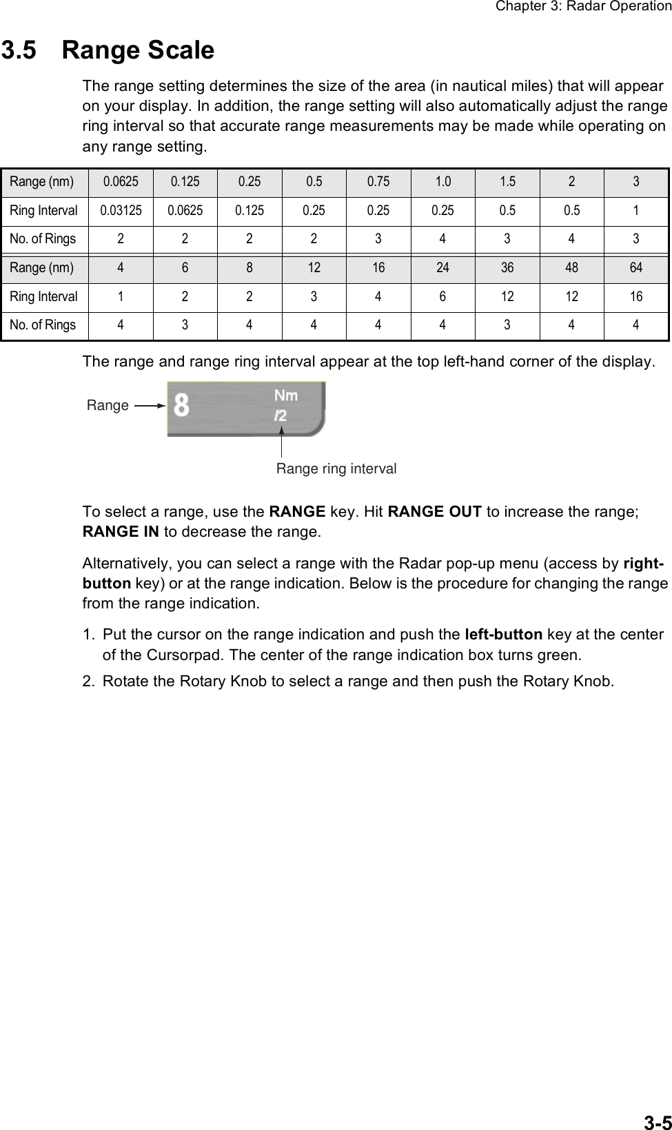 Chapter 3: Radar Operation3-53.5 Range ScaleThe range setting determines the size of the area (in nautical miles) that will appear on your display. In addition, the range setting will also automatically adjust the range ring interval so that accurate range measurements may be made while operating on any range setting.The range and range ring interval appear at the top left-hand corner of the display.To select a range, use the RANGE key. Hit RANGE OUT to increase the range; RANGE IN to decrease the range. Alternatively, you can select a range with the Radar pop-up menu (access by right-button key) or at the range indication. Below is the procedure for changing the range from the range indication.1. Put the cursor on the range indication and push the left-button key at the center of the Cursorpad. The center of the range indication box turns green.2. Rotate the Rotary Knob to select a range and then push the Rotary Knob.Range (nm)0.0625 0.125 0.25 0.5 0.75 1.0 1.5 2 3Ring Interval0.03125 0.0625 0.125 0.25 0.25 0.25 0.5 0.5 1No. of Rings222234343Range (nm)46812 16 24 36 48 64Ring Interval122346121216No. of Rings434444344RangeRange ring interval