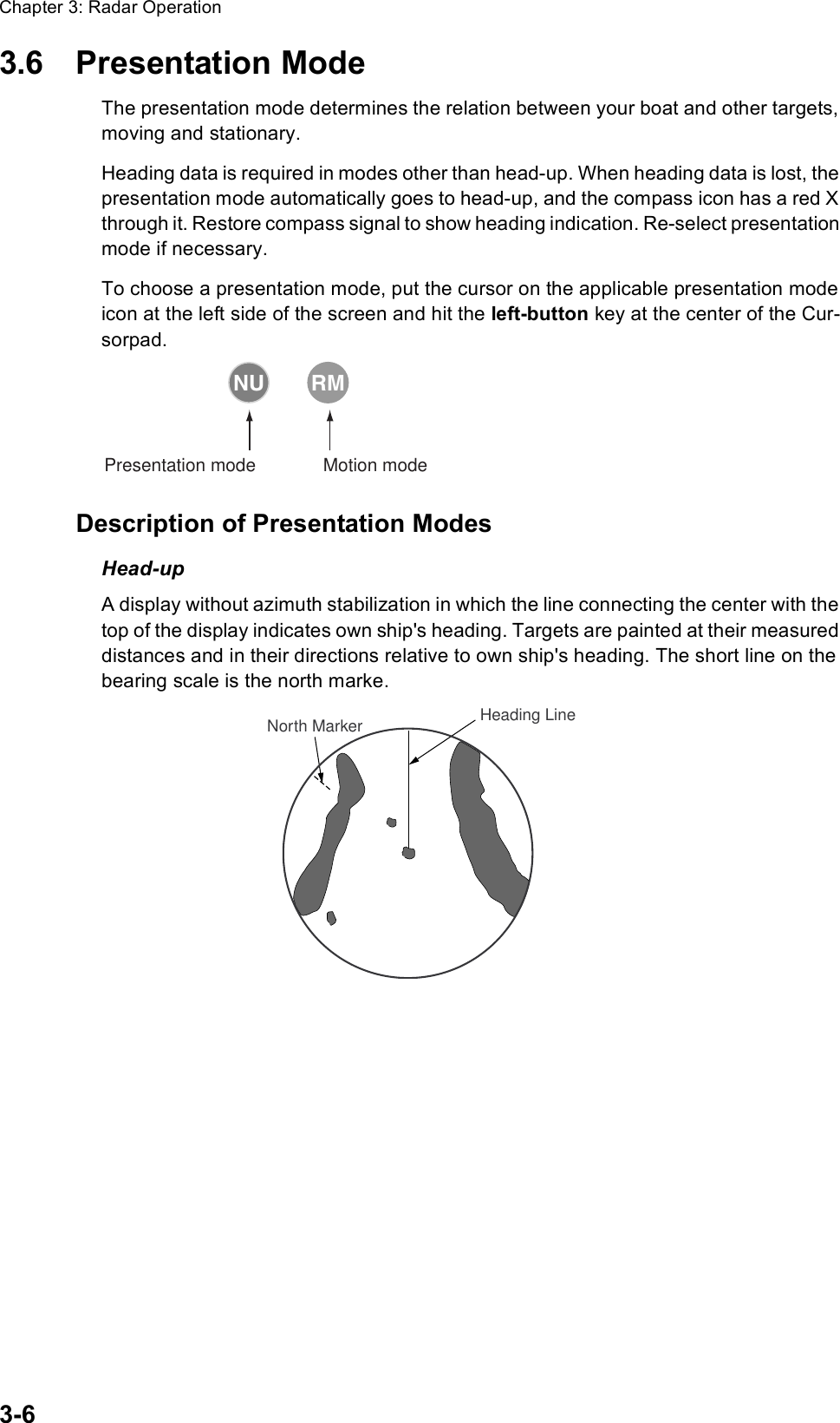 Chapter 3: Radar Operation3-63.6 Presentation ModeThe presentation mode determines the relation between your boat and other targets, moving and stationary.Heading data is required in modes other than head-up. When heading data is lost, the presentation mode automatically goes to head-up, and the compass icon has a red X through it. Restore compass signal to show heading indication. Re-select presentation mode if necessary.To choose a presentation mode, put the cursor on the applicable presentation mode icon at the left side of the screen and hit the left-button key at the center of the Cur-sorpad.Description of Presentation ModesHead-upA display without azimuth stabilization in which the line connecting the center with the top of the display indicates own ship&apos;s heading. Targets are painted at their measured distances and in their directions relative to own ship&apos;s heading. The short line on the bearing scale is the north marke.Motion modePresentation modeNU RMHeading LineNorth Marker