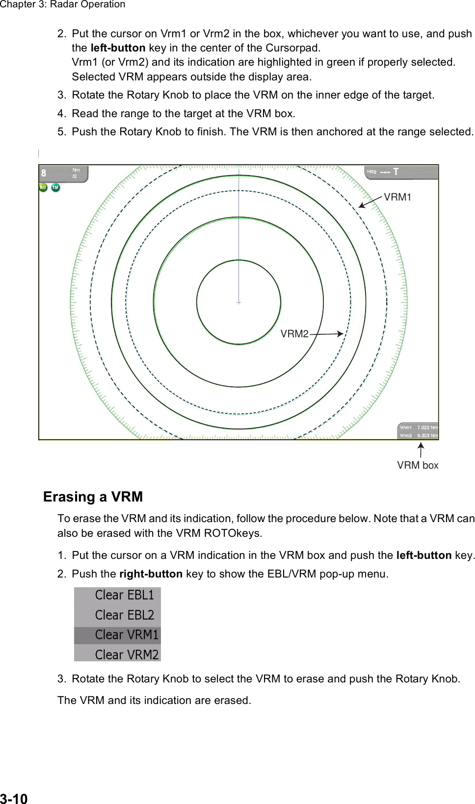 Chapter 3: Radar Operation3-102. Put the cursor on Vrm1 or Vrm2 in the box, whichever you want to use, and push the left-button key in the center of the Cursorpad. Vrm1 (or Vrm2) and its indication are highlighted in green if properly selected. Selected VRM appears outside the display area.3. Rotate the Rotary Knob to place the VRM on the inner edge of the target.4. Read the range to the target at the VRM box.5. Push the Rotary Knob to finish. The VRM is then anchored at the range selected.Erasing a VRMTo erase the VRM and its indication, follow the procedure below. Note that a VRM can also be erased with the VRM ROTOkeys.1. Put the cursor on a VRM indication in the VRM box and push the left-button key.2. Push the right-button key to show the EBL/VRM pop-up menu.3. Rotate the Rotary Knob to select the VRM to erase and push the Rotary Knob.The VRM and its indication are erased.VRM1VRM2VRM box