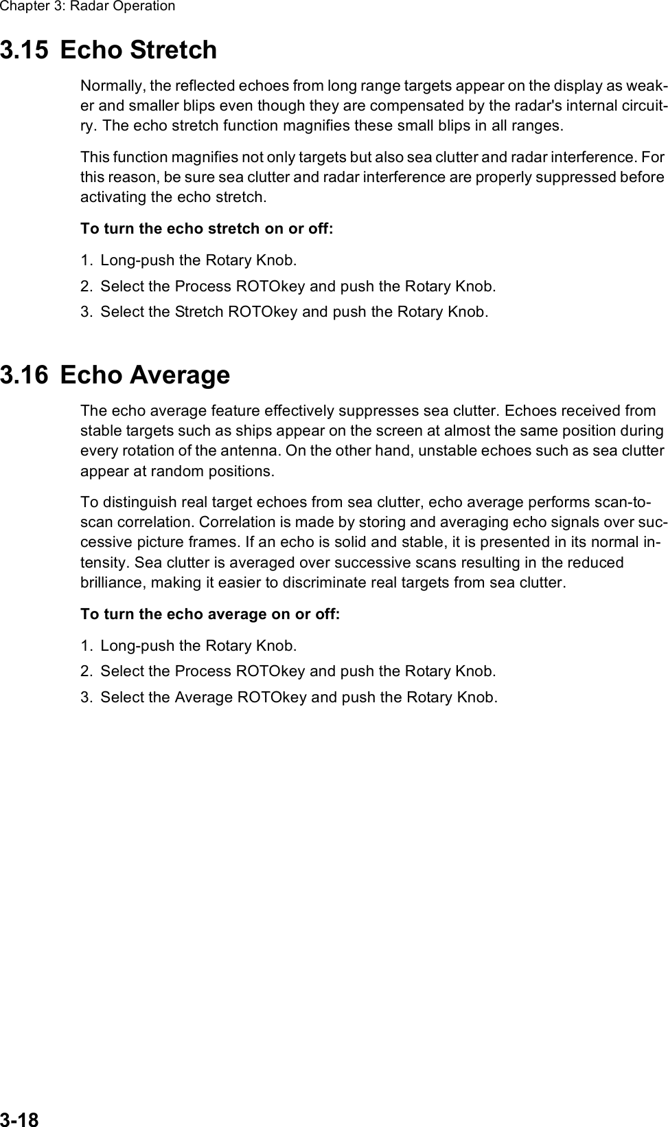 Chapter 3: Radar Operation3-183.15 Echo StretchNormally, the reflected echoes from long range targets appear on the display as weak-er and smaller blips even though they are compensated by the radar&apos;s internal circuit-ry. The echo stretch function magnifies these small blips in all ranges. This function magnifies not only targets but also sea clutter and radar interference. For this reason, be sure sea clutter and radar interference are properly suppressed before activating the echo stretch.To turn the echo stretch on or off:1. Long-push the Rotary Knob.2. Select the Process ROTOkey and push the Rotary Knob.3. Select the Stretch ROTOkey and push the Rotary Knob.3.16 Echo AverageThe echo average feature effectively suppresses sea clutter. Echoes received from stable targets such as ships appear on the screen at almost the same position during every rotation of the antenna. On the other hand, unstable echoes such as sea clutter appear at random positions.To distinguish real target echoes from sea clutter, echo average performs scan-to-scan correlation. Correlation is made by storing and averaging echo signals over suc-cessive picture frames. If an echo is solid and stable, it is presented in its normal in-tensity. Sea clutter is averaged over successive scans resulting in the reduced brilliance, making it easier to discriminate real targets from sea clutter.To turn the echo average on or off:1. Long-push the Rotary Knob.2. Select the Process ROTOkey and push the Rotary Knob.3. Select the Average ROTOkey and push the Rotary Knob.