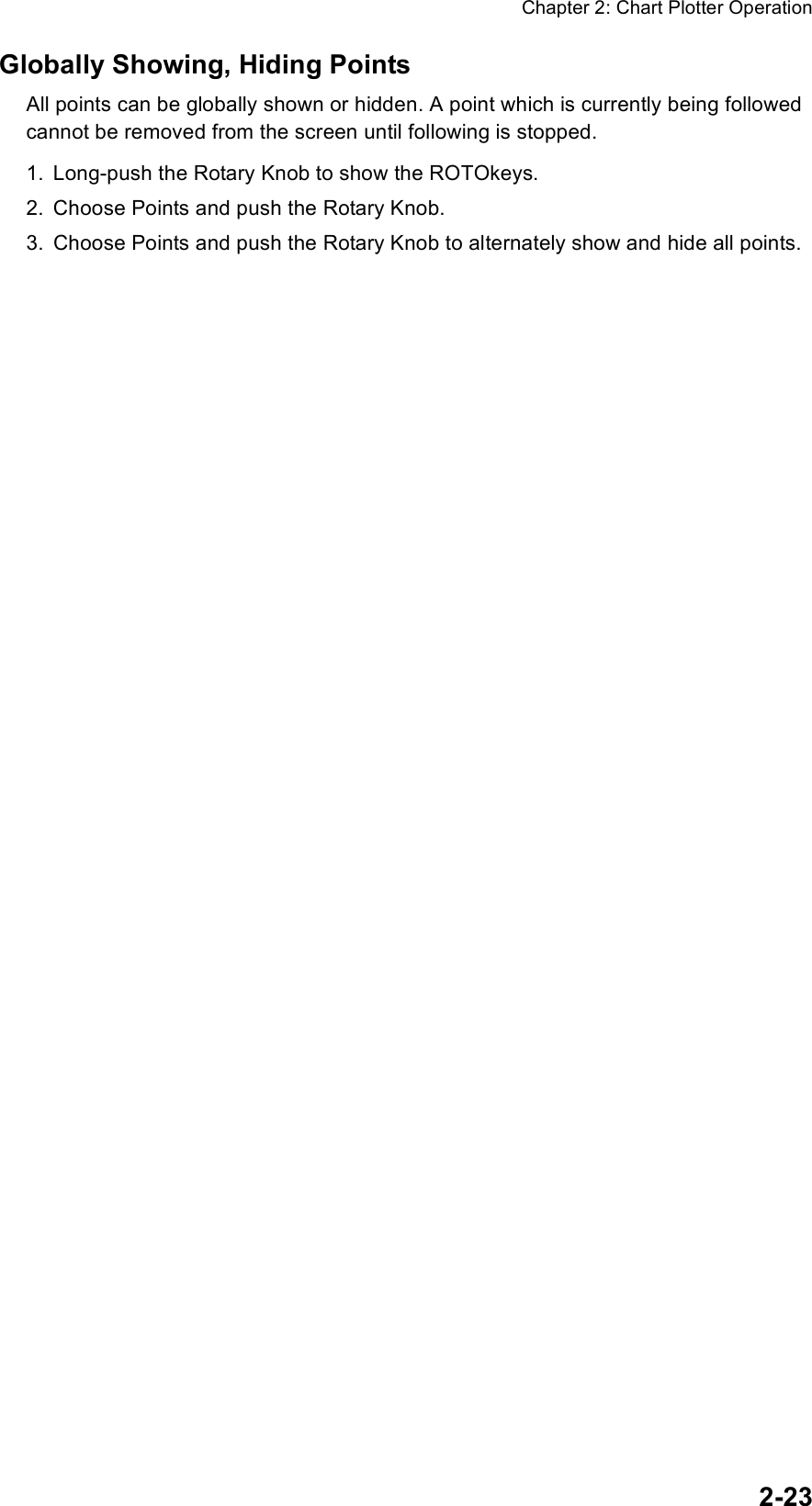 Chapter 2: Chart Plotter Operation2-23Globally Showing, Hiding PointsAll points can be globally shown or hidden. A point which is currently being followed cannot be removed from the screen until following is stopped.1. Long-push the Rotary Knob to show the ROTOkeys.2. Choose Points and push the Rotary Knob.3. Choose Points and push the Rotary Knob to alternately show and hide all points.