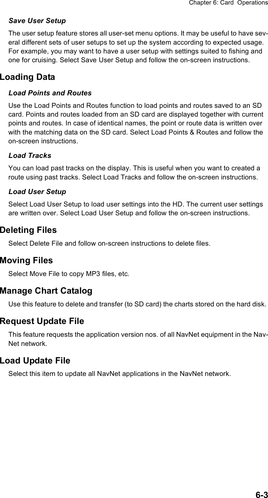 Chapter 6: Card  Operations6-3Save User SetupThe user setup feature stores all user-set menu options. It may be useful to have sev-eral different sets of user setups to set up the system according to expected usage. For example, you may want to have a user setup with settings suited to fishing and one for cruising. Select Save User Setup and follow the on-screen instructions.Loading DataLoad Points and RoutesUse the Load Points and Routes function to load points and routes saved to an SD card. Points and routes loaded from an SD card are displayed together with current points and routes. In case of identical names, the point or route data is written over with the matching data on the SD card. Select Load Points &amp; Routes and follow the on-screen instructions.Load TracksYou can load past tracks on the display. This is useful when you want to created a route using past tracks. Select Load Tracks and follow the on-screen instructions.Load User SetupSelect Load User Setup to load user settings into the HD. The current user settings are written over. Select Load User Setup and follow the on-screen instructions.Deleting FilesSelect Delete File and follow on-screen instructions to delete files.Moving FilesSelect Move File to copy MP3 files, etc. Manage Chart CatalogUse this feature to delete and transfer (to SD card) the charts stored on the hard disk. Request Update FileThis feature requests the application version nos. of all NavNet equipment in the Nav-Net network.Load Update FileSelect this item to update all NavNet applications in the NavNet network.