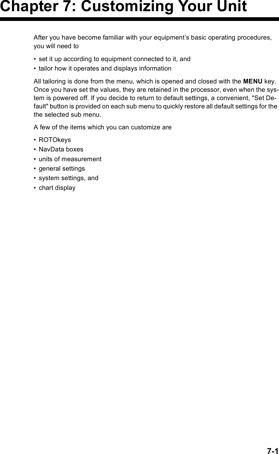 7-1Chapter 7: Customizing Your UnitAfter you have become familiar with your equipment’s basic operating procedures, you will need to • set it up according to equipment connected to it, and• tailor how it operates and displays informationAll tailoring is done from the menu, which is opened and closed with the MENU key. Once you have set the values, they are retained in the processor, even when the sys-tem is powered off. If you decide to return to default settings, a convenient, &quot;Set De-fault&quot; button is provided on each sub menu to quickly restore all default settings for the the selected sub menu. A few of the items which you can customize are• ROTOkeys• NavData boxes• units of measurement• general settings• system settings, and • chart display 