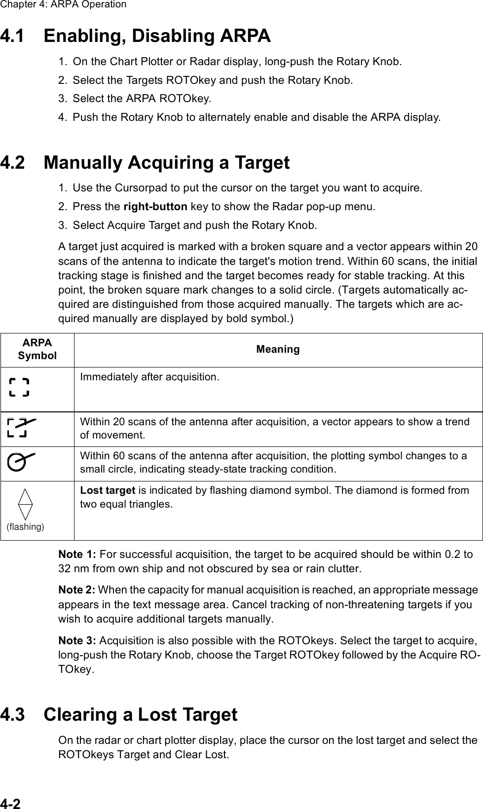 Chapter 4: ARPA Operation4-24.1 Enabling, Disabling ARPA1. On the Chart Plotter or Radar display, long-push the Rotary Knob.2. Select the Targets ROTOkey and push the Rotary Knob.3. Select the ARPA ROTOkey.4. Push the Rotary Knob to alternately enable and disable the ARPA display.4.2 Manually Acquiring a Target1. Use the Cursorpad to put the cursor on the target you want to acquire.2. Press the right-button key to show the Radar pop-up menu.3. Select Acquire Target and push the Rotary Knob.A target just acquired is marked with a broken square and a vector appears within 20 scans of the antenna to indicate the target&apos;s motion trend. Within 60 scans, the initial tracking stage is finished and the target becomes ready for stable tracking. At this point, the broken square mark changes to a solid circle. (Targets automatically ac-quired are distinguished from those acquired manually. The targets which are ac-quired manually are displayed by bold symbol.)Note 1: For successful acquisition, the target to be acquired should be within 0.2 to 32 nm from own ship and not obscured by sea or rain clutter.Note 2: When the capacity for manual acquisition is reached, an appropriate message appears in the text message area. Cancel tracking of non-threatening targets if you wish to acquire additional targets manually.Note 3: Acquisition is also possible with the ROTOkeys. Select the target to acquire, long-push the Rotary Knob, choose the Target ROTOkey followed by the Acquire RO-TOkey.4.3 Clearing a Lost TargetOn the radar or chart plotter display, place the cursor on the lost target and select the ROTOkeys Target and Clear Lost. ARPASymbol MeaningImmediately after acquisition.Within 20 scans of the antenna after acquisition, a vector appears to show a trend of movement.Within 60 scans of the antenna after acquisition, the plotting symbol changes to a small circle, indicating steady-state tracking condition.Lost target is indicated by flashing diamond symbol. The diamond is formed from two equal triangles.  (flashing)