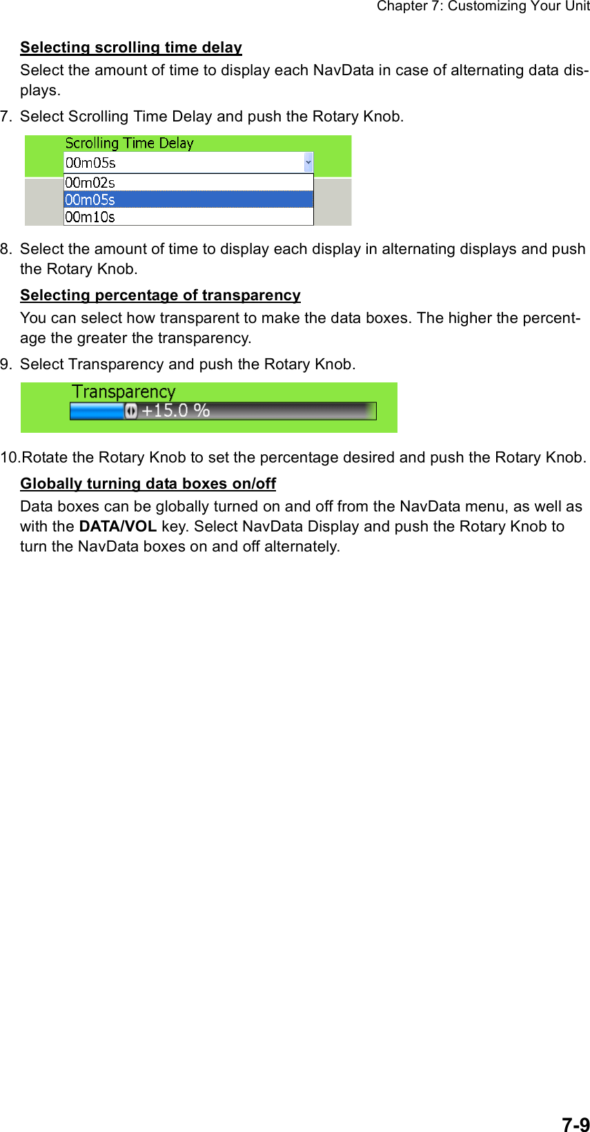 Chapter 7: Customizing Your Unit7-9Selecting scrolling time delaySelect the amount of time to display each NavData in case of alternating data dis-plays.7. Select Scrolling Time Delay and push the Rotary Knob.8. Select the amount of time to display each display in alternating displays and push the Rotary Knob.Selecting percentage of transparencyYou can select how transparent to make the data boxes. The higher the percent-age the greater the transparency.9. Select Transparency and push the Rotary Knob.10.Rotate the Rotary Knob to set the percentage desired and push the Rotary Knob.Globally turning data boxes on/offData boxes can be globally turned on and off from the NavData menu, as well as with the DATA/VOL key. Select NavData Display and push the Rotary Knob to turn the NavData boxes on and off alternately.