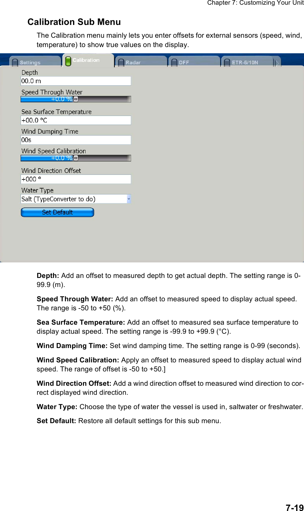 Chapter 7: Customizing Your Unit7-19Calibration Sub MenuThe Calibration menu mainly lets you enter offsets for external sensors (speed, wind, temperature) to show true values on the display. Depth: Add an offset to measured depth to get actual depth. The setting range is 0-99.9 (m).Speed Through Water: Add an offset to measured speed to display actual speed. The range is -50 to +50 (%).Sea Surface Temperature: Add an offset to measured sea surface temperature to display actual speed. The setting range is -99.9 to +99.9 (°C).Wind Damping Time: Set wind damping time. The setting range is 0-99 (seconds).Wind Speed Calibration: Apply an offset to measured speed to display actual wind speed. The range of offset is -50 to +50.]Wind Direction Offset: Add a wind direction offset to measured wind direction to cor-rect displayed wind direction.Water Type: Choose the type of water the vessel is used in, saltwater or freshwater.Set Default: Restore all default settings for this sub menu.