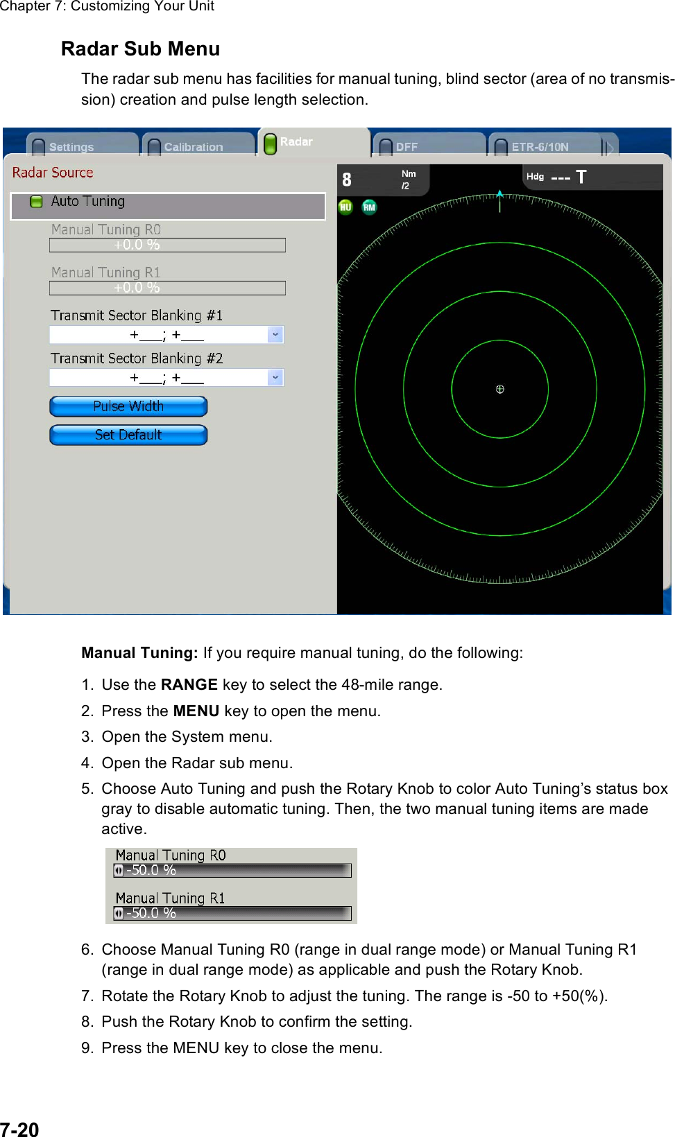 Chapter 7: Customizing Your Unit7-20Radar Sub MenuThe radar sub menu has facilities for manual tuning, blind sector (area of no transmis-sion) creation and pulse length selection.Manual Tuning: If you require manual tuning, do the following:1. Use the RANGE key to select the 48-mile range.2. Press the MENU key to open the menu.3. Open the System menu.4. Open the Radar sub menu.5. Choose Auto Tuning and push the Rotary Knob to color Auto Tuning’s status box gray to disable automatic tuning. Then, the two manual tuning items are made active.6. Choose Manual Tuning R0 (range in dual range mode) or Manual Tuning R1 (range in dual range mode) as applicable and push the Rotary Knob.7. Rotate the Rotary Knob to adjust the tuning. The range is -50 to +50(%).8. Push the Rotary Knob to confirm the setting.9. Press the MENU key to close the menu.