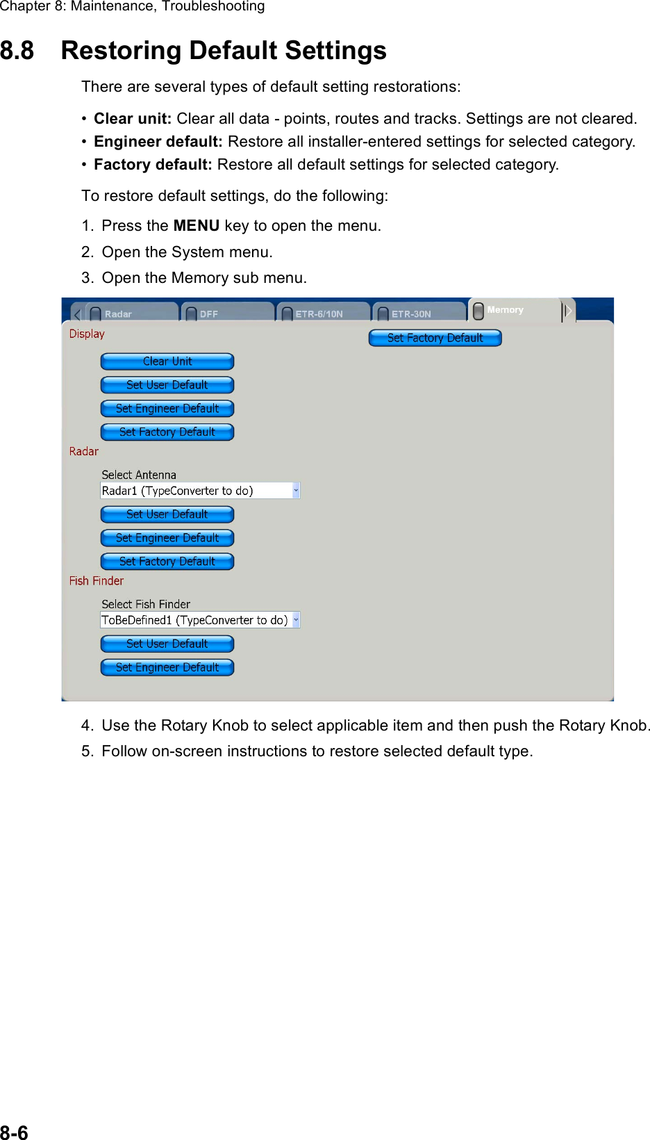 Chapter 8: Maintenance, Troubleshooting8-68.8 Restoring Default SettingsThere are several types of default setting restorations:•Clear unit: Clear all data - points, routes and tracks. Settings are not cleared.•Engineer default: Restore all installer-entered settings for selected category.•Factory default: Restore all default settings for selected category. To restore default settings, do the following:1. Press the MENU key to open the menu.2. Open the System menu.3. Open the Memory sub menu.4. Use the Rotary Knob to select applicable item and then push the Rotary Knob.5. Follow on-screen instructions to restore selected default type.