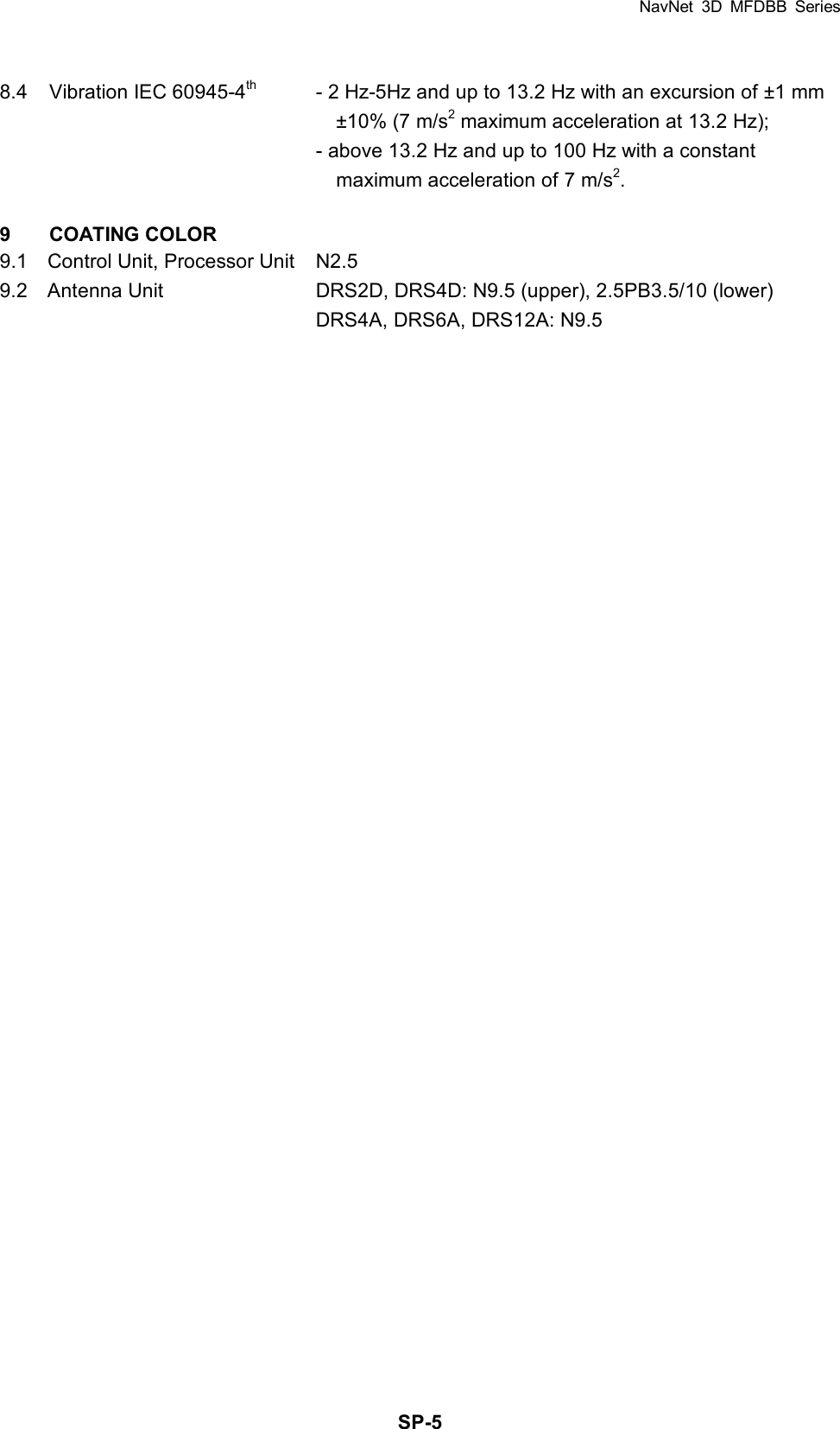 NavNet 3D MFDBB Series  SP-58.4  Vibration IEC 60945-4th  - 2 Hz-5Hz and up to 13.2 Hz with an excursion of ±1 mm     ±10% (7 m/s2 maximum acceleration at 13.2 Hz);     - above 13.2 Hz and up to 100 Hz with a constant     maximum acceleration of 7 m/s2.  9 COATING COLOR 9.1    Control Unit, Processor Unit  N2.5 9.2    Antenna Unit  DRS2D, DRS4D: N9.5 (upper), 2.5PB3.5/10 (lower)       DRS4A, DRS6A, DRS12A: N9.5  