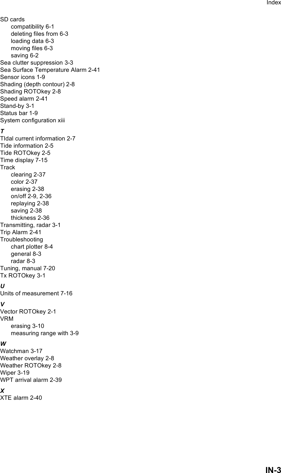 IndexIN-3SD cardscompatibility 6-1deleting files from 6-3loading data 6-3moving files 6-3saving 6-2Sea clutter suppression 3-3Sea Surface Temperature Alarm 2-41Sensor icons 1-9Shading (depth contour) 2-8Shading ROTOkey 2-8Speed alarm 2-41Stand-by 3-1Status bar 1-9System configuration xiiiTTIdal current information 2-7Tide information 2-5Tide ROTOkey 2-5Time display 7-15Trackclearing 2-37color 2-37erasing 2-38on/off 2-9, 2-36replaying 2-38saving 2-38thickness 2-36Transmitting, radar 3-1Trip Alarm 2-41Troubleshootingchart plotter 8-4general 8-3radar 8-3Tuning, manual 7-20Tx ROTOkey 3-1UUnits of measurement 7-16VVector ROTOkey 2-1VRMerasing 3-10measuring range with 3-9WWatchman 3-17Weather overlay 2-8Weather ROTOkey 2-8Wiper 3-19WPT arrival alarm 2-39XXTE alarm 2-40