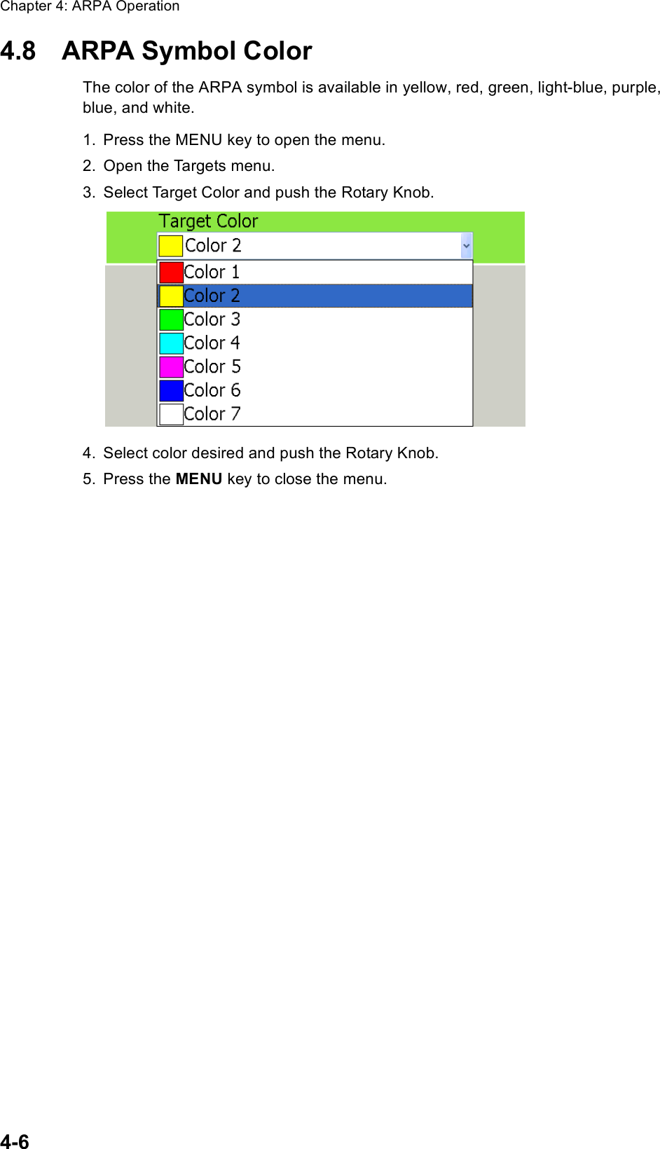 Chapter 4: ARPA Operation4-64.8 ARPA Symbol ColorThe color of the ARPA symbol is available in yellow, red, green, light-blue, purple, blue, and white.1. Press the MENU key to open the menu.2. Open the Targets menu.3. Select Target Color and push the Rotary Knob.4. Select color desired and push the Rotary Knob.5. Press the MENU key to close the menu.