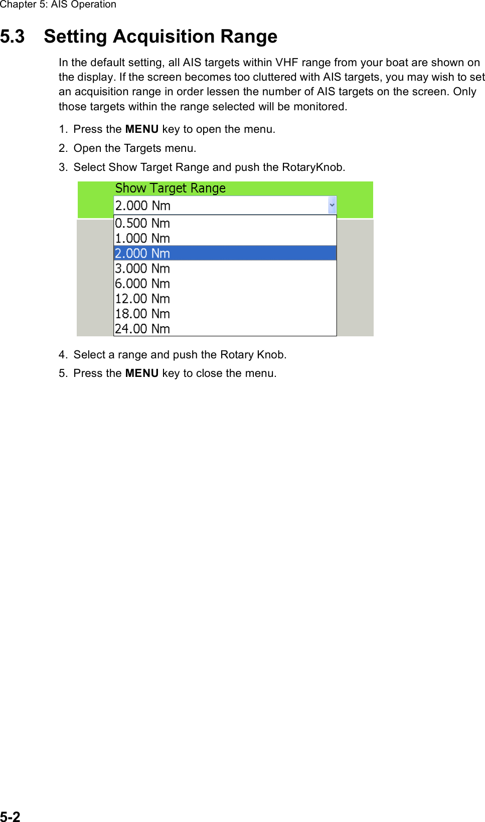 Chapter 5: AIS Operation5-25.3 Setting Acquisition RangeIn the default setting, all AIS targets within VHF range from your boat are shown on the display. If the screen becomes too cluttered with AIS targets, you may wish to set an acquisition range in order lessen the number of AIS targets on the screen. Only those targets within the range selected will be monitored.1. Press the MENU key to open the menu.2. Open the Targets menu.3. Select Show Target Range and push the RotaryKnob.4. Select a range and push the Rotary Knob.5. Press the MENU key to close the menu.
