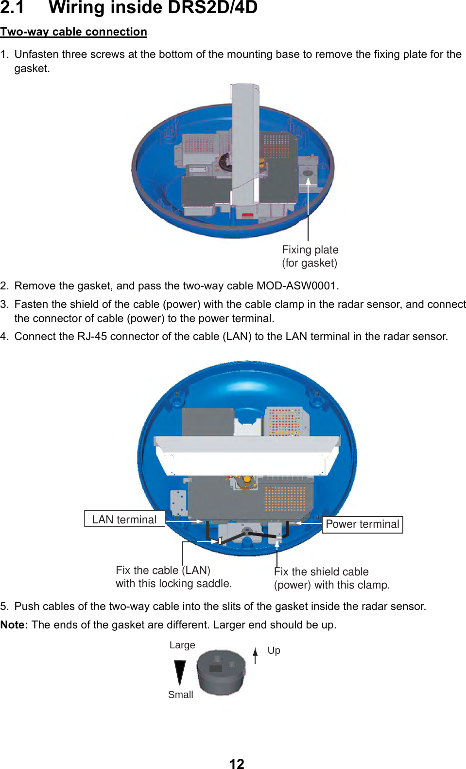122.1 Wiring inside DRS2D/4DTwo-way cable connection1. Unfasten three screws at the bottom of the mounting base to remove the fixing plate for the gasket.2. Remove the gasket, and pass the two-way cable MOD-ASW0001. 3. Fasten the shield of the cable (power) with the cable clamp in the radar sensor, and connect the connector of cable (power) to the power terminal.4. Connect the RJ-45 connector of the cable (LAN) to the LAN terminal in the radar sensor.5. Push cables of the two-way cable into the slits of the gasket inside the radar sensor.Note: The ends of the gasket are different. Larger end should be up.Fixing plate(for gasket)Power terminalFix the shield cable (power) with this clamp.Fix the cable (LAN) with this locking saddle.LAN terminalUpLargeSmall