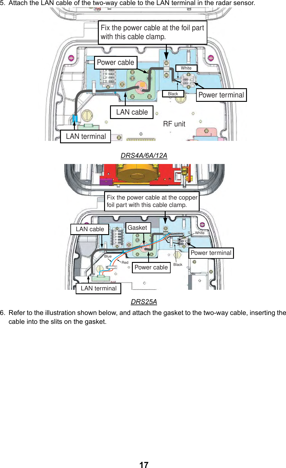 175. Attach the LAN cable of the two-way cable to the LAN terminal in the radar sensor.DRS4A/6A/12ADRS25A6. Refer to the illustration shown below, and attach the gasket to the two-way cable, inserting the cable into the slits on the gasket.Fix the power cable at the foil part with this cable clamp.Power terminalLAN terminalPower cableLAN cableBlackWhiteRF unitFix the power cable at the copper foil part with this cable clamp.Power terminalGasketLAN terminalWhiteBlackLAN cableBlueRed Power cable