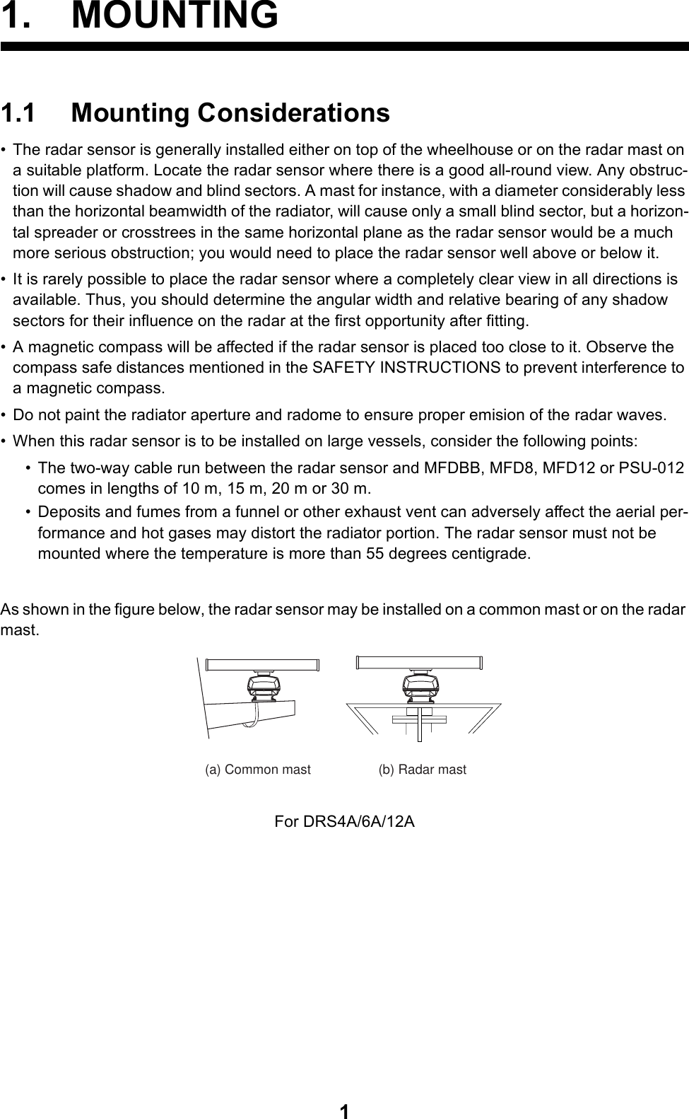 11. MOUNTING1.1 Mounting Considerations• The radar sensor is generally installed either on top of the wheelhouse or on the radar mast on a suitable platform. Locate the radar sensor where there is a good all-round view. Any obstruc-tion will cause shadow and blind sectors. A mast for instance, with a diameter considerably less than the horizontal beamwidth of the radiator, will cause only a small blind sector, but a horizon-tal spreader or crosstrees in the same horizontal plane as the radar sensor would be a much more serious obstruction; you would need to place the radar sensor well above or below it.• It is rarely possible to place the radar sensor where a completely clear view in all directions is available. Thus, you should determine the angular width and relative bearing of any shadow sectors for their influence on the radar at the first opportunity after fitting.• A magnetic compass will be affected if the radar sensor is placed too close to it. Observe the compass safe distances mentioned in the SAFETY INSTRUCTIONS to prevent interference to a magnetic compass.• Do not paint the radiator aperture and radome to ensure proper emision of the radar waves.• When this radar sensor is to be installed on large vessels, consider the following points:• The two-way cable run between the radar sensor and MFDBB, MFD8, MFD12 or PSU-012 comes in lengths of 10 m, 15 m, 20 m or 30 m.• Deposits and fumes from a funnel or other exhaust vent can adversely affect the aerial per-formance and hot gases may distort the radiator portion. The radar sensor must not be mounted where the temperature is more than 55 degrees centigrade.As shown in the figure below, the radar sensor may be installed on a common mast or on the radar mast.For DRS4A/6A/12A(a) Common mast (b) Radar mast