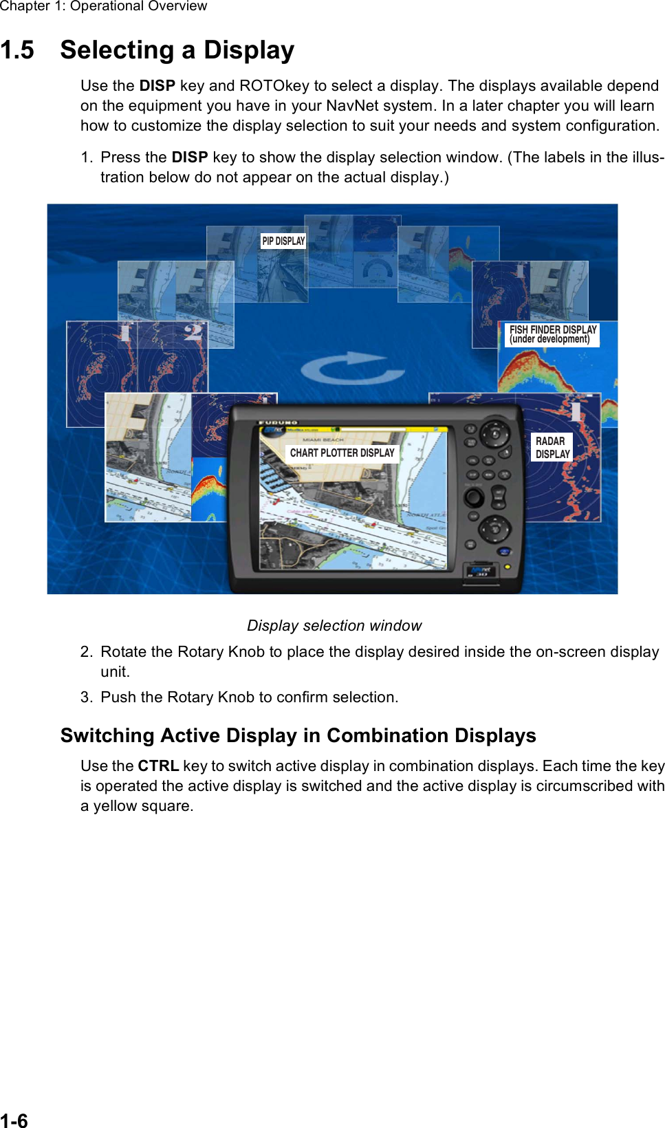 Chapter 1: Operational Overview1-61.5 Selecting a DisplayUse the DISP key and ROTOkey to select a display. The displays available depend on the equipment you have in your NavNet system. In a later chapter you will learn how to customize the display selection to suit your needs and system configuration.1. Press the DISP key to show the display selection window. (The labels in the illus-tration below do not appear on the actual display.)Display selection window 2. Rotate the Rotary Knob to place the display desired inside the on-screen display unit.3. Push the Rotary Knob to confirm selection.Switching Active Display in Combination DisplaysUse the CTRL key to switch active display in combination displays. Each time the key is operated the active display is switched and the active display is circumscribed with a yellow square.FISH FINDER DISPLAY(under development)RADARDISPLAYCHART PLOTTER DISPLAYPIP DISPLAY