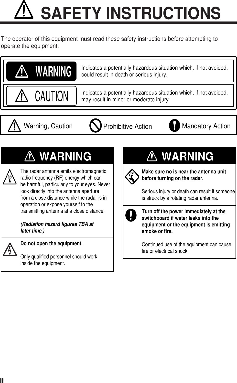 iiWARNINGIndicates a potentially hazardous situation which, if not avoided, could result in death or serious injury.CAUTIONIndicates a potentially hazardous situation which, if not avoided, may result in minor or moderate injury.  Warning, Caution Mandatory Action Prohibitive ActionSAFETY INSTRUCTIONSThe operator of this equipment must read these safety instructions before attempting tooperate the equipment. WARNING WARNINGThe radar antenna emits electromagneticradio frequency (RF) energy which canbe harmful, particularly to your eyes. Neverlook directly into the antenna aperturefrom a close distance while the radar is inoperation or expose yourself to thetransmitting antenna at a close distance.(Radiation hazard figures TBA atlater time.)Do not open the equipment.Only qualified personnel should workinside the equipment.Make sure no is near the antenna unitbefore turning on the radar.Serious injury or death can result if someoneis struck by a rotating radar antenna.Turn off the power immediately at theswitchboard if water leaks into theequipment or the equipment is emittingsmoke or fire.Continued use of the equipment can causefire or electrical shock.