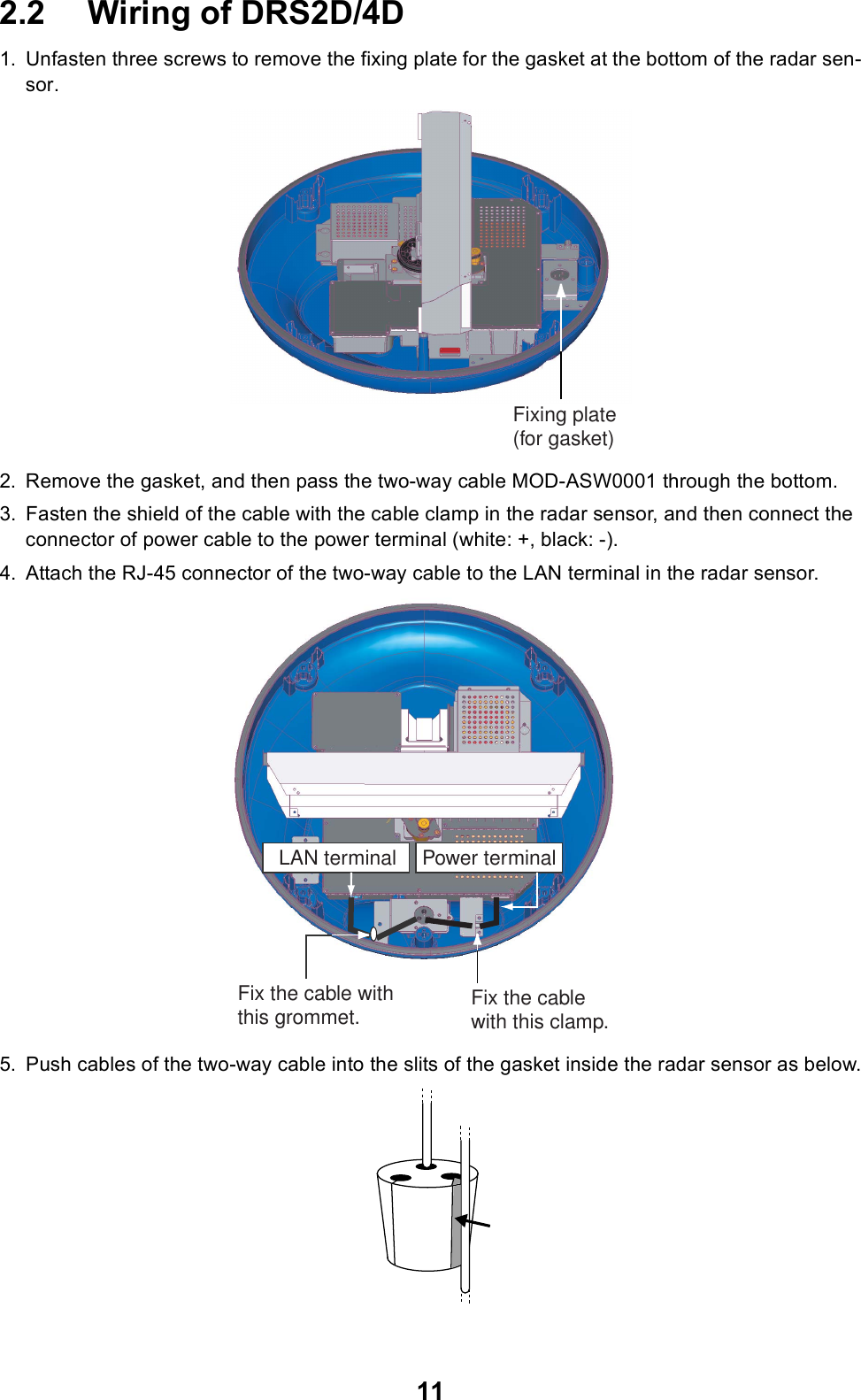 112.2 Wiring of DRS2D/4D1. Unfasten three screws to remove the fixing plate for the gasket at the bottom of the radar sen-sor.2. Remove the gasket, and then pass the two-way cable MOD-ASW0001 through the bottom. 3. Fasten the shield of the cable with the cable clamp in the radar sensor, and then connect the connector of power cable to the power terminal (white: +, black: -).4. Attach the RJ-45 connector of the two-way cable to the LAN terminal in the radar sensor.5. Push cables of the two-way cable into the slits of the gasket inside the radar sensor as below.Fixing plate(for gasket)Power terminalLAN terminalFix the cable with this clamp.Fix the cable with this grommet.