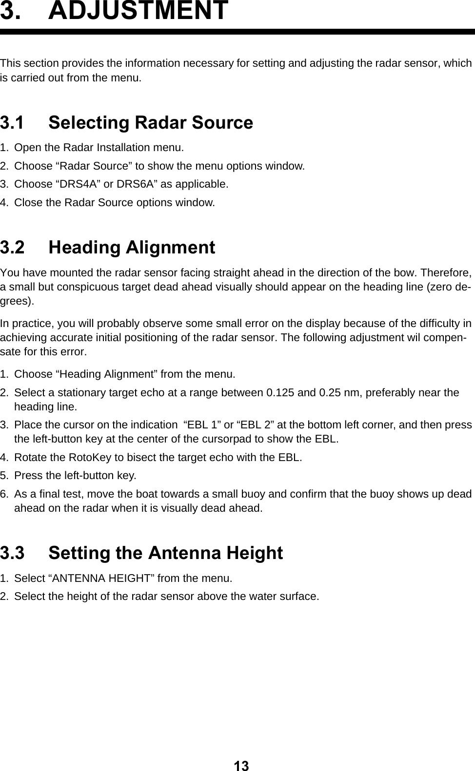 133. ADJUSTMENTThis section provides the information necessary for setting and adjusting the radar sensor, which is carried out from the menu.3.1 Selecting Radar Source1. Open the Radar Installation menu.2. Choose “Radar Source” to show the menu options window.3. Choose “DRS4A” or DRS6A” as applicable.4. Close the Radar Source options window.3.2 Heading AlignmentYou have mounted the radar sensor facing straight ahead in the direction of the bow. Therefore, a small but conspicuous target dead ahead visually should appear on the heading line (zero de-grees).In practice, you will probably observe some small error on the display because of the difficulty in achieving accurate initial positioning of the radar sensor. The following adjustment wil compen-sate for this error.1. Choose “Heading Alignment” from the menu.2. Select a stationary target echo at a range between 0.125 and 0.25 nm, preferably near the heading line.3. Place the cursor on the indication  “EBL 1” or “EBL 2” at the bottom left corner, and then press the left-button key at the center of the cursorpad to show the EBL.4. Rotate the RotoKey to bisect the target echo with the EBL.5. Press the left-button key.6. As a final test, move the boat towards a small buoy and confirm that the buoy shows up dead ahead on the radar when it is visually dead ahead.3.3 Setting the Antenna Height1. Select “ANTENNA HEIGHT” from the menu.2. Select the height of the radar sensor above the water surface.