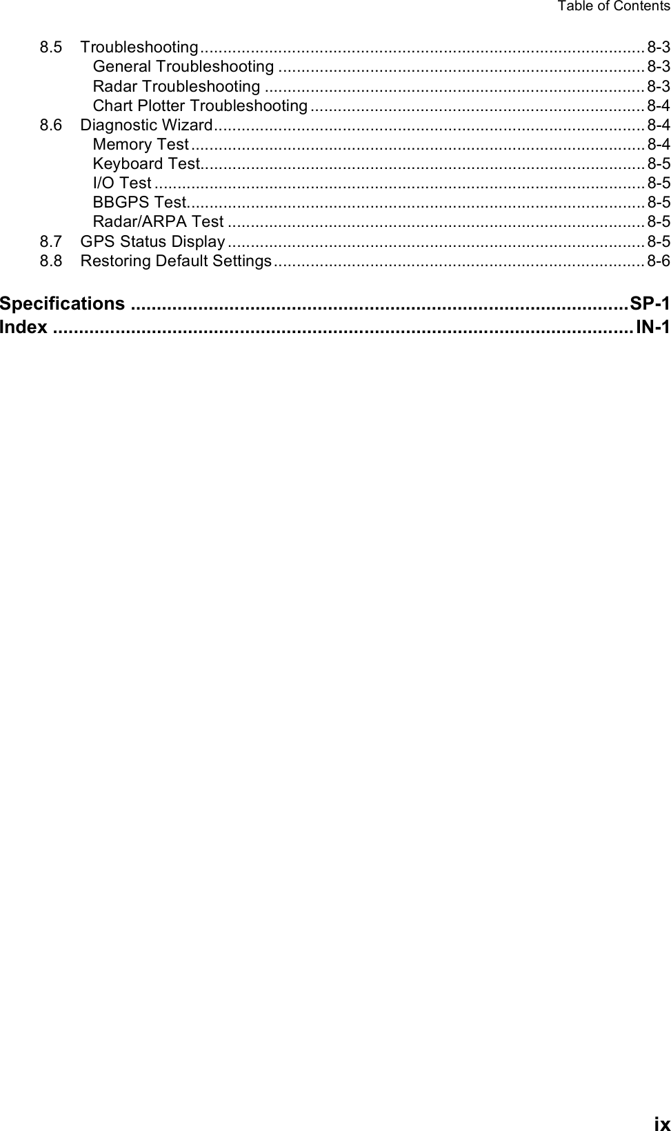 Table of Contentsix8.5 Troubleshooting................................................................................................. 8-3General Troubleshooting ................................................................................ 8-3Radar Troubleshooting ................................................................................... 8-3Chart Plotter Troubleshooting ......................................................................... 8-48.6 Diagnostic Wizard.............................................................................................. 8-4Memory Test ................................................................................................... 8-4Keyboard Test................................................................................................. 8-5I/O Test ........................................................................................................... 8-5BBGPS Test.................................................................................................... 8-5Radar/ARPA Test ........................................................................................... 8-58.7 GPS Status Display ........................................................................................... 8-58.8 Restoring Default Settings................................................................................. 8-6Specifications ................................................................................................SP-1Index ................................................................................................................ IN-1