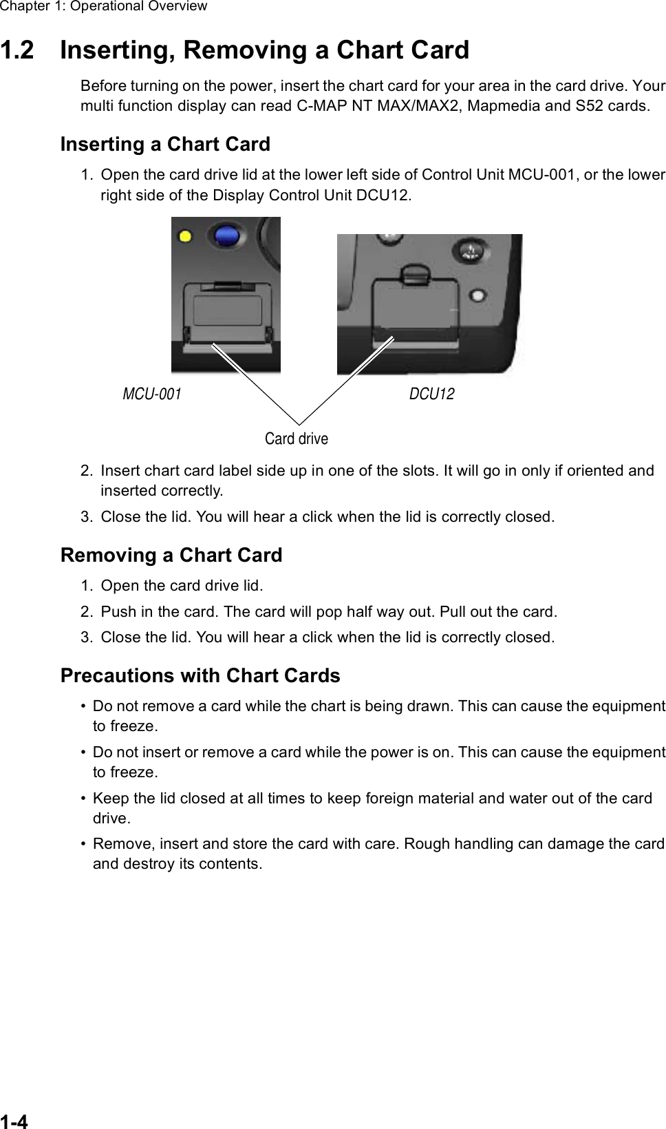 Chapter 1: Operational Overview1-41.2 Inserting, Removing a Chart CardBefore turning on the power, insert the chart card for your area in the card drive. Your multi function display can read C-MAP NT MAX/MAX2, Mapmedia and S52 cards.Inserting a Chart Card1. Open the card drive lid at the lower left side of Control Unit MCU-001, or the lower right side of the Display Control Unit DCU12.2. Insert chart card label side up in one of the slots. It will go in only if oriented and inserted correctly.3. Close the lid. You will hear a click when the lid is correctly closed.Removing a Chart Card1. Open the card drive lid.2. Push in the card. The card will pop half way out. Pull out the card.3. Close the lid. You will hear a click when the lid is correctly closed. Precautions with Chart Cards• Do not remove a card while the chart is being drawn. This can cause the equipment to freeze.• Do not insert or remove a card while the power is on. This can cause the equipment to freeze.• Keep the lid closed at all times to keep foreign material and water out of the card drive.• Remove, insert and store the card with care. Rough handling can damage the card and destroy its contents. DCU12MCU-001Card drive