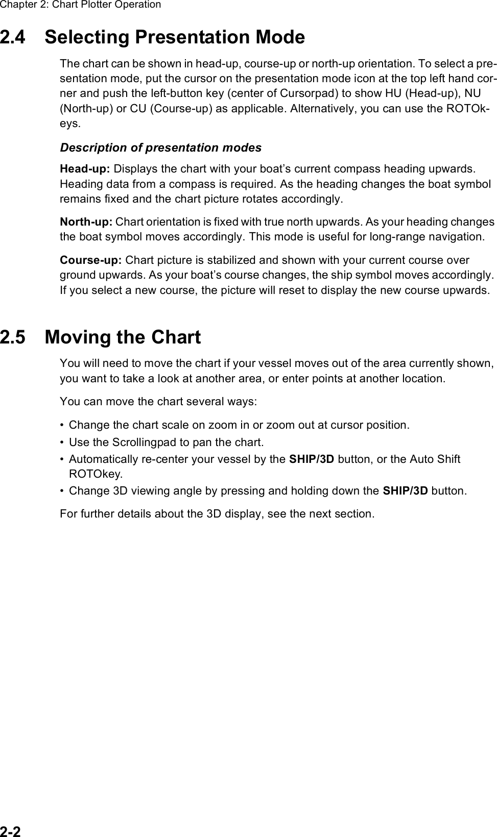 Chapter 2: Chart Plotter Operation2-22.4 Selecting Presentation ModeThe chart can be shown in head-up, course-up or north-up orientation. To select a pre-sentation mode, put the cursor on the presentation mode icon at the top left hand cor-ner and push the left-button key (center of Cursorpad) to show HU (Head-up), NU (North-up) or CU (Course-up) as applicable. Alternatively, you can use the ROTOk-eys.Description of presentation modesHead-up: Displays the chart with your boat’s current compass heading upwards. Heading data from a compass is required. As the heading changes the boat symbol remains fixed and the chart picture rotates accordingly.North-up: Chart orientation is fixed with true north upwards. As your heading changes the boat symbol moves accordingly. This mode is useful for long-range navigation.Course-up: Chart picture is stabilized and shown with your current course over ground upwards. As your boat’s course changes, the ship symbol moves accordingly. If you select a new course, the picture will reset to display the new course upwards.2.5 Moving the ChartYou will need to move the chart if your vessel moves out of the area currently shown, you want to take a look at another area, or enter points at another location. You can move the chart several ways:• Change the chart scale on zoom in or zoom out at cursor position.• Use the Scrollingpad to pan the chart.• Automatically re-center your vessel by the SHIP/3D button, or the Auto Shift ROTOkey.• Change 3D viewing angle by pressing and holding down the SHIP/3D button. For further details about the 3D display, see the next section.