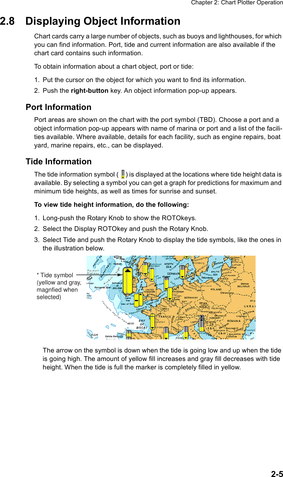 Chapter 2: Chart Plotter Operation2-52.8 Displaying Object InformationChart cards carry a large number of objects, such as buoys and lighthouses, for which you can find information. Port, tide and current information are also available if the chart card contains such information. To obtain information about a chart object, port or tide:1. Put the cursor on the object for which you want to find its information.2. Push the right-button key. An object information pop-up appears.Port InformationPort areas are shown on the chart with the port symbol (TBD). Choose a port and a object information pop-up appears with name of marina or port and a list of the facili-ties available. Where available, details for each facility, such as engine repairs, boat yard, marine repairs, etc., can be displayed.Tide InformationThe tide information symbol ( ) is displayed at the locations where tide height data is available. By selecting a symbol you can get a graph for predictions for maximum and minimum tide heights, as well as times for sunrise and sunset.To view tide height information, do the following:1. Long-push the Rotary Knob to show the ROTOkeys.2. Select the Display ROTOkey and push the Rotary Knob.3. Select Tide and push the Rotary Knob to display the tide symbols, like the ones in the illustration below.The arrow on the symbol is down when the tide is going low and up when the tide is going high. The amount of yellow fill increases and gray fill decreases with tide height. When the tide is full the marker is completely filled in yellow.* Tide symbol(yellow and gray,magnfied whenselected)