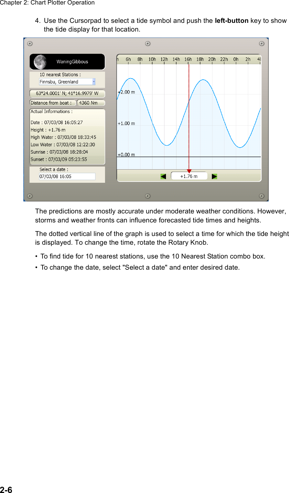 Chapter 2: Chart Plotter Operation2-64. Use the Cursorpad to select a tide symbol and push the left-button key to show the tide display for that location.The predictions are mostly accurate under moderate weather conditions. However, storms and weather fronts can influence forecasted tide times and heights.The dotted vertical line of the graph is used to select a time for which the tide height is displayed. To change the time, rotate the Rotary Knob.• To find tide for 10 nearest stations, use the 10 Nearest Station combo box.• To change the date, select &quot;Select a date&quot; and enter desired date.