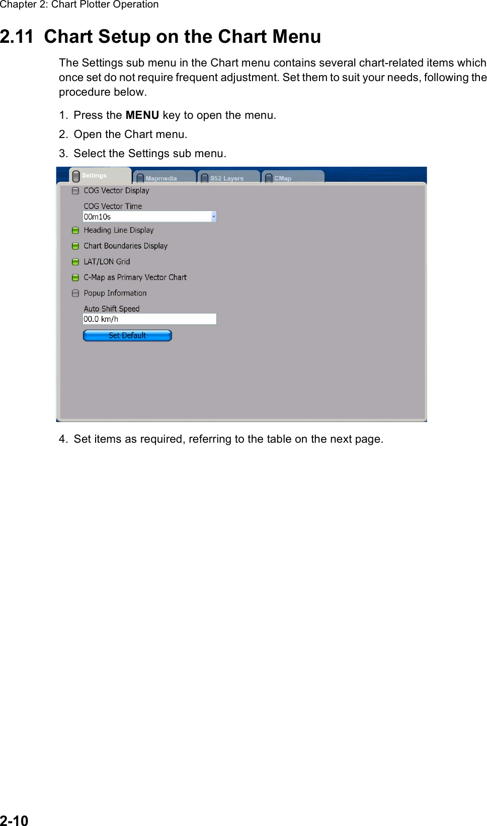 Chapter 2: Chart Plotter Operation2-102.11 Chart Setup on the Chart MenuThe Settings sub menu in the Chart menu contains several chart-related items which once set do not require frequent adjustment. Set them to suit your needs, following the procedure below.1. Press the MENU key to open the menu.2. Open the Chart menu.3. Select the Settings sub menu.4. Set items as required, referring to the table on the next page.