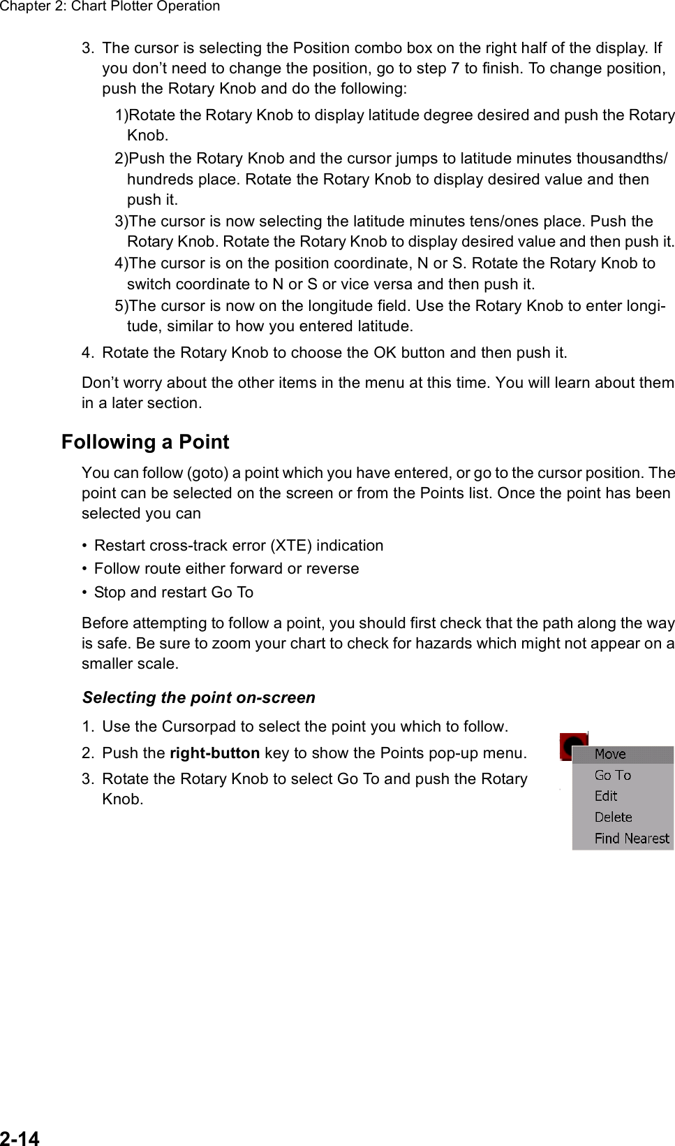 Chapter 2: Chart Plotter Operation2-143. The cursor is selecting the Position combo box on the right half of the display. If you don’t need to change the position, go to step 7 to finish. To change position, push the Rotary Knob and do the following:1)Rotate the Rotary Knob to display latitude degree desired and push the Rotary Knob.2)Push the Rotary Knob and the cursor jumps to latitude minutes thousandths/hundreds place. Rotate the Rotary Knob to display desired value and then push it. 3)The cursor is now selecting the latitude minutes tens/ones place. Push the Rotary Knob. Rotate the Rotary Knob to display desired value and then push it. 4)The cursor is on the position coordinate, N or S. Rotate the Rotary Knob to switch coordinate to N or S or vice versa and then push it.5)The cursor is now on the longitude field. Use the Rotary Knob to enter longi-tude, similar to how you entered latitude.4. Rotate the Rotary Knob to choose the OK button and then push it.Don’t worry about the other items in the menu at this time. You will learn about them in a later section.Following a PointYou can follow (goto) a point which you have entered, or go to the cursor position. The point can be selected on the screen or from the Points list. Once the point has been selected you can• Restart cross-track error (XTE) indication• Follow route either forward or reverse• Stop and restart Go ToBefore attempting to follow a point, you should first check that the path along the way is safe. Be sure to zoom your chart to check for hazards which might not appear on a smaller scale.Selecting the point on-screen1. Use the Cursorpad to select the point you which to follow.2. Push the right-button key to show the Points pop-up menu.3. Rotate the Rotary Knob to select Go To and push the Rotary Knob.