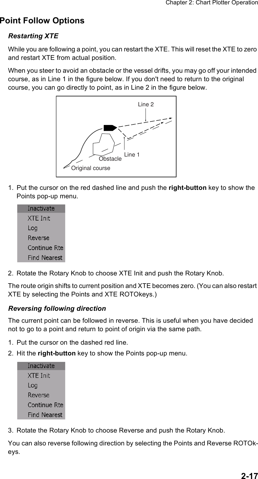 Chapter 2: Chart Plotter Operation2-17Point Follow OptionsRestarting XTEWhile you are following a point, you can restart the XTE. This will reset the XTE to zero and restart XTE from actual position.When you steer to avoid an obstacle or the vessel drifts, you may go off your intended course, as in Line 1 in the figure below. If you don&apos;t need to return to the original course, you can go directly to point, as in Line 2 in the figure below.1. Put the cursor on the red dashed line and push the right-button key to show the Points pop-up menu.2. Rotate the Rotary Knob to choose XTE Init and push the Rotary Knob.The route origin shifts to current position and XTE becomes zero. (You can also restart XTE by selecting the Points and XTE ROTOkeys.)Reversing following directionThe current point can be followed in reverse. This is useful when you have decided not to go to a point and return to point of origin via the same path.1. Put the cursor on the dashed red line.2. Hit the right-button key to show the Points pop-up menu.3. Rotate the Rotary Knob to choose Reverse and push the Rotary Knob.You can also reverse following direction by selecting the Points and Reverse ROTOk-eys.Original courseObstacle Line 1Line 2