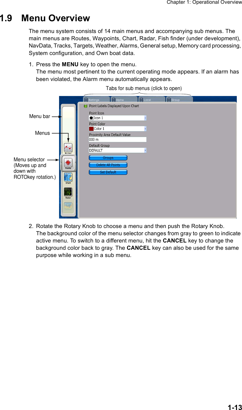 Chapter 1: Operational Overview1-131.9 Menu OverviewThe menu system consists of 14 main menus and accompanying sub menus. The main menus are Routes, Waypoints, Chart, Radar, Fish finder (under development), NavData, Tracks, Targets, Weather, Alarms, General setup, Memory card processing, System configuration, and Own boat data. 1. Press the MENU key to open the menu. The menu most pertinent to the current operating mode appears. If an alarm has been violated, the Alarm menu automatically appears. 2. Rotate the Rotary Knob to choose a menu and then push the Rotary Knob.The background color of the menu selector changes from gray to green to indicate active menu. To switch to a different menu, hit the CANCEL key to change the background color back to gray. The CANCEL key can also be used for the same purpose while working in a sub menu.Menu selector(Moves up anddown withROTOkey rotation.)Menu barTabs for sub menus (click to open) Menus