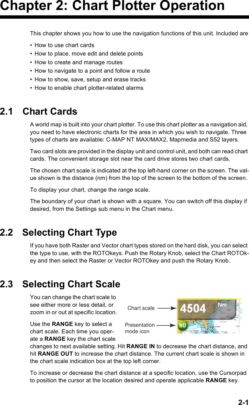 2-1Chapter 2: Chart Plotter OperationThis chapter shows you how to use the navigation functions of this unit. Included are• How to use chart cards• How to place, move edit and delete points• How to create and manage routes• How to navigate to a point and follow a route• How to show, save, setup and erase tracks• How to enable chart plotter-related alarms2.1 Chart CardsA world map is built into your chart plotter. To use this chart plotter as a navigation aid, you need to have electronic charts for the area in which you wish to navigate. Three types of charts are available: C-MAP NT MAX/MAX2, Mapmedia and S52 layers. Two card slots are provided in the display unit and control unit, and both can read chart cards. The convenient storage slot near the card drive stores two chart cards. The chosen chart scale is indicated at the top left-hand corner on the screen. The val-ue shown is the distance (nm) from the top of the screen to the bottom of the screen. To display your chart, change the range scale.The boundary of your chart is shown with a square. You can switch off this display if desired, from the Settings sub menu in the Chart menu.2.2 Selecting Chart TypeIf you have both Raster and Vector chart types stored on the hard disk, you can select the type to use, with the ROTOkeys. Push the Rotary Knob, select the Chart ROTOk-ey and then select the Raster or Vector ROTOkey and push the Rotary Knob.2.3 Selecting Chart ScaleYou can change the chart scale to see either more or less detail, or zoom in or out at specific location.Use the RANGE key to select a chart scale. Each time you oper-ate a RANGE key the chart scale changes to next available setting. Hit RANGE IN to decrease the chart distance, and hit RANGE OUT to increase the chart distance. The current chart scale is shown in the chart scale indication box at the top left corner.To increase or decrease the chart distance at a specific location, use the Cursorpad to position the cursor at the location desired and operate applicable RANGE key. Chart scalePresentationmode icon