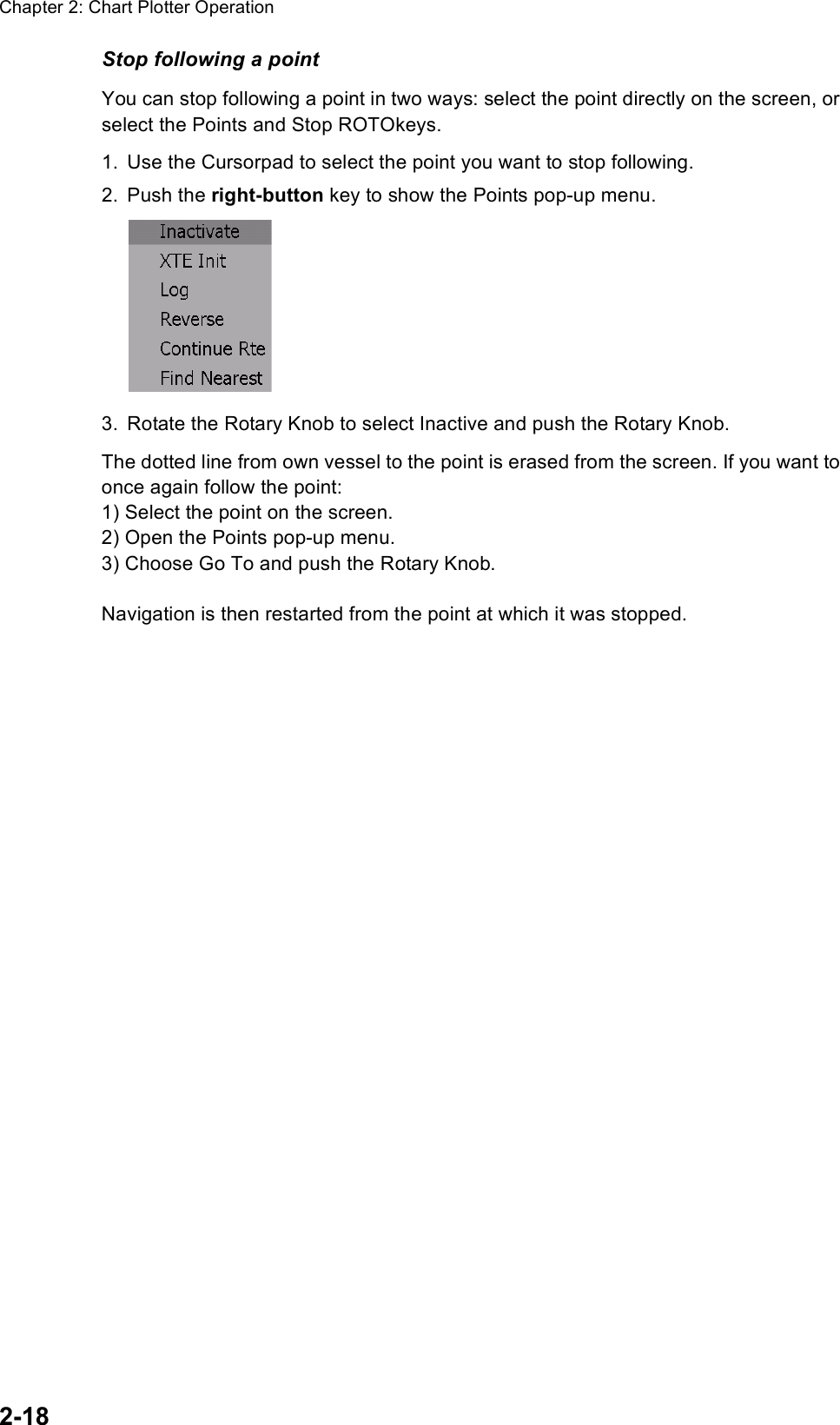 Chapter 2: Chart Plotter Operation2-18Stop following a pointYou can stop following a point in two ways: select the point directly on the screen, or select the Points and Stop ROTOkeys. 1. Use the Cursorpad to select the point you want to stop following.2. Push the right-button key to show the Points pop-up menu.3. Rotate the Rotary Knob to select Inactive and push the Rotary Knob.The dotted line from own vessel to the point is erased from the screen. If you want to once again follow the point:1) Select the point on the screen.2) Open the Points pop-up menu.3) Choose Go To and push the Rotary Knob.Navigation is then restarted from the point at which it was stopped. 