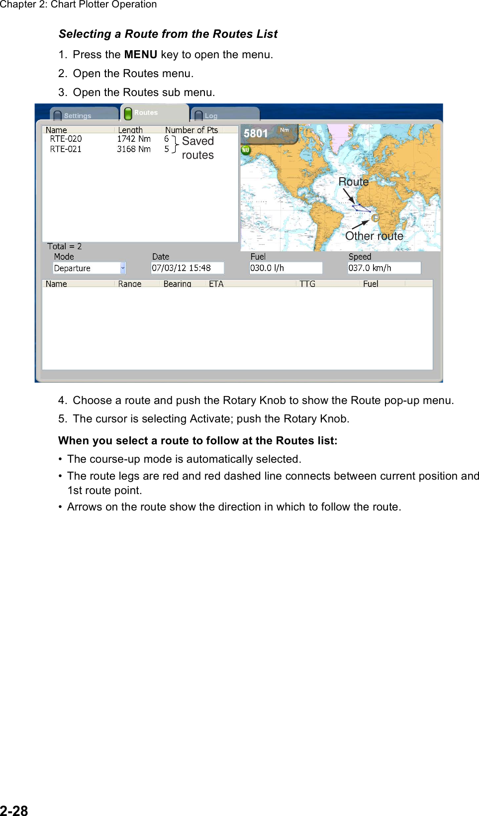 Chapter 2: Chart Plotter Operation2-28Selecting a Route from the Routes List1. Press the MENU key to open the menu.2. Open the Routes menu.3. Open the Routes sub menu.4. Choose a route and push the Rotary Knob to show the Route pop-up menu.5. The cursor is selecting Activate; push the Rotary Knob.When you select a route to follow at the Routes list:• The course-up mode is automatically selected. • The route legs are red and red dashed line connects between current position and 1st route point. • Arrows on the route show the direction in which to follow the route.SavedroutesRouteOther route