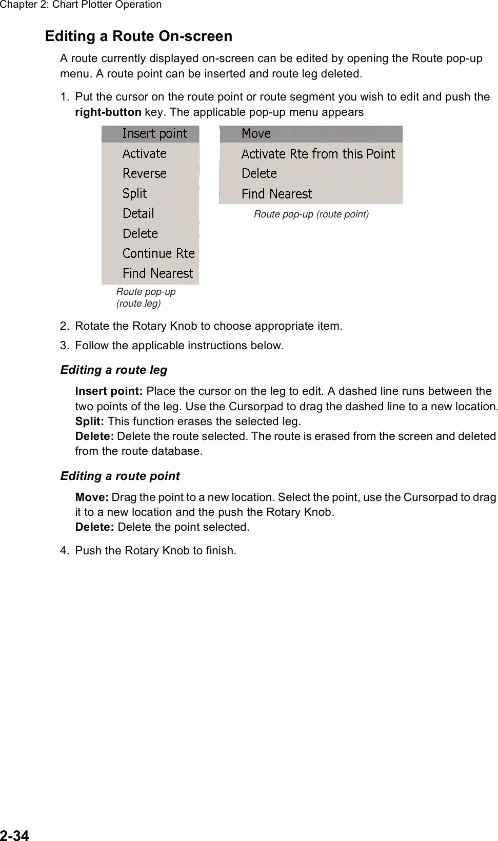 Chapter 2: Chart Plotter Operation2-34Editing a Route On-screenA route currently displayed on-screen can be edited by opening the Route pop-up menu. A route point can be inserted and route leg deleted.1. Put the cursor on the route point or route segment you wish to edit and push the right-button key. The applicable pop-up menu appears 2. Rotate the Rotary Knob to choose appropriate item.3. Follow the applicable instructions below.Editing a route legInsert point: Place the cursor on the leg to edit. A dashed line runs between the two points of the leg. Use the Cursorpad to drag the dashed line to a new location.Split: This function erases the selected leg. Delete: Delete the route selected. The route is erased from the screen and deleted from the route database.Editing a route pointMove: Drag the point to a new location. Select the point, use the Cursorpad to drag it to a new location and the push the Rotary Knob.Delete: Delete the point selected.4. Push the Rotary Knob to finish.Route pop-up (route point)Route pop-up (route leg)