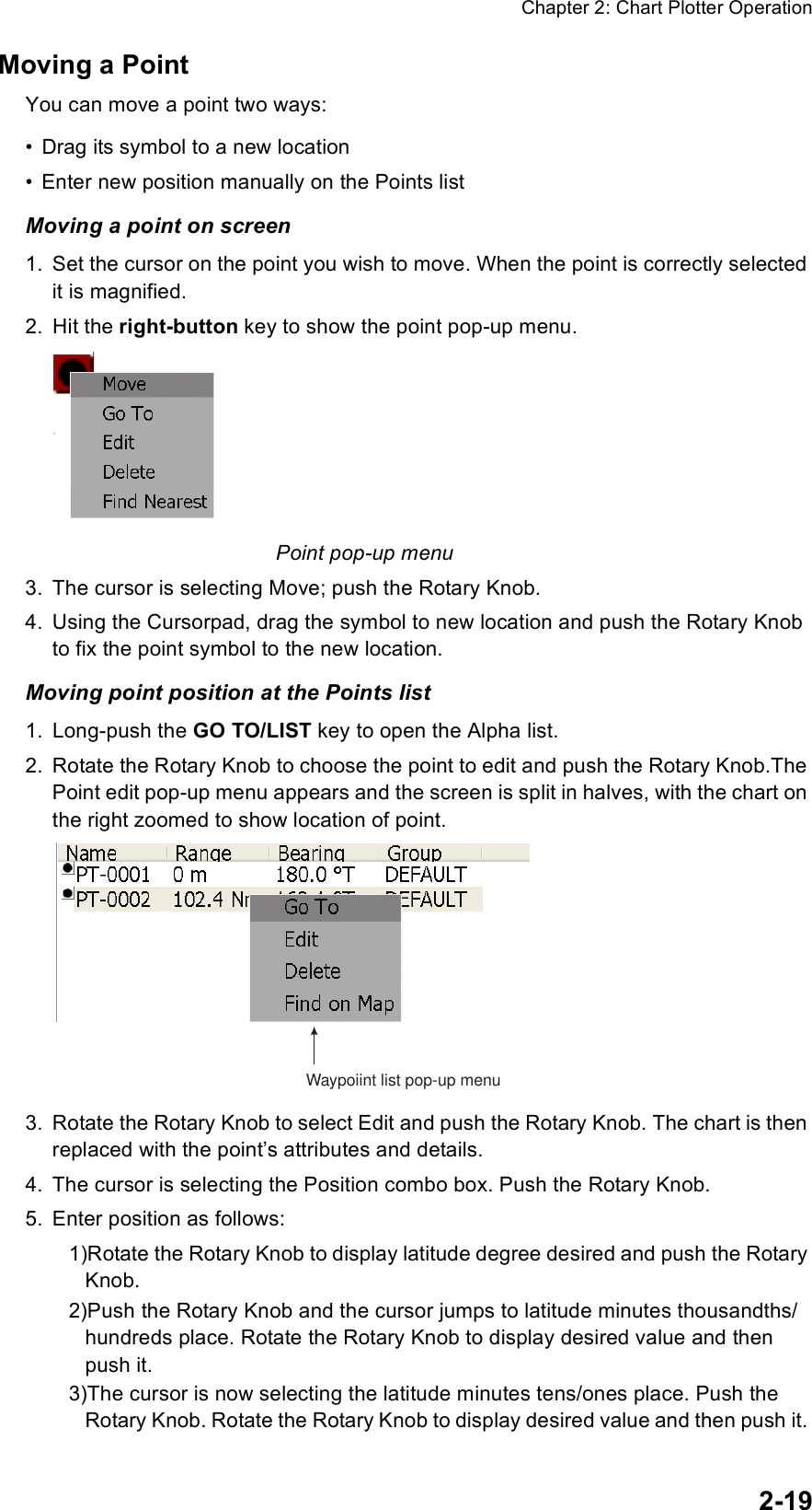 Chapter 2: Chart Plotter Operation2-19Moving a PointYou can move a point two ways:• Drag its symbol to a new location• Enter new position manually on the Points listMoving a point on screen1. Set the cursor on the point you wish to move. When the point is correctly selected it is magnified. 2. Hit the right-button key to show the point pop-up menu.Point pop-up menu3. The cursor is selecting Move; push the Rotary Knob.4. Using the Cursorpad, drag the symbol to new location and push the Rotary Knob to fix the point symbol to the new location.Moving point position at the Points list1. Long-push the GO TO/LIST key to open the Alpha list.2. Rotate the Rotary Knob to choose the point to edit and push the Rotary Knob.The Point edit pop-up menu appears and the screen is split in halves, with the chart on the right zoomed to show location of point.3. Rotate the Rotary Knob to select Edit and push the Rotary Knob. The chart is then replaced with the point’s attributes and details.4. The cursor is selecting the Position combo box. Push the Rotary Knob. 5. Enter position as follows:1)Rotate the Rotary Knob to display latitude degree desired and push the Rotary Knob.2)Push the Rotary Knob and the cursor jumps to latitude minutes thousandths/hundreds place. Rotate the Rotary Knob to display desired value and then push it. 3)The cursor is now selecting the latitude minutes tens/ones place. Push the Rotary Knob. Rotate the Rotary Knob to display desired value and then push it. Waypoiint list pop-up menu