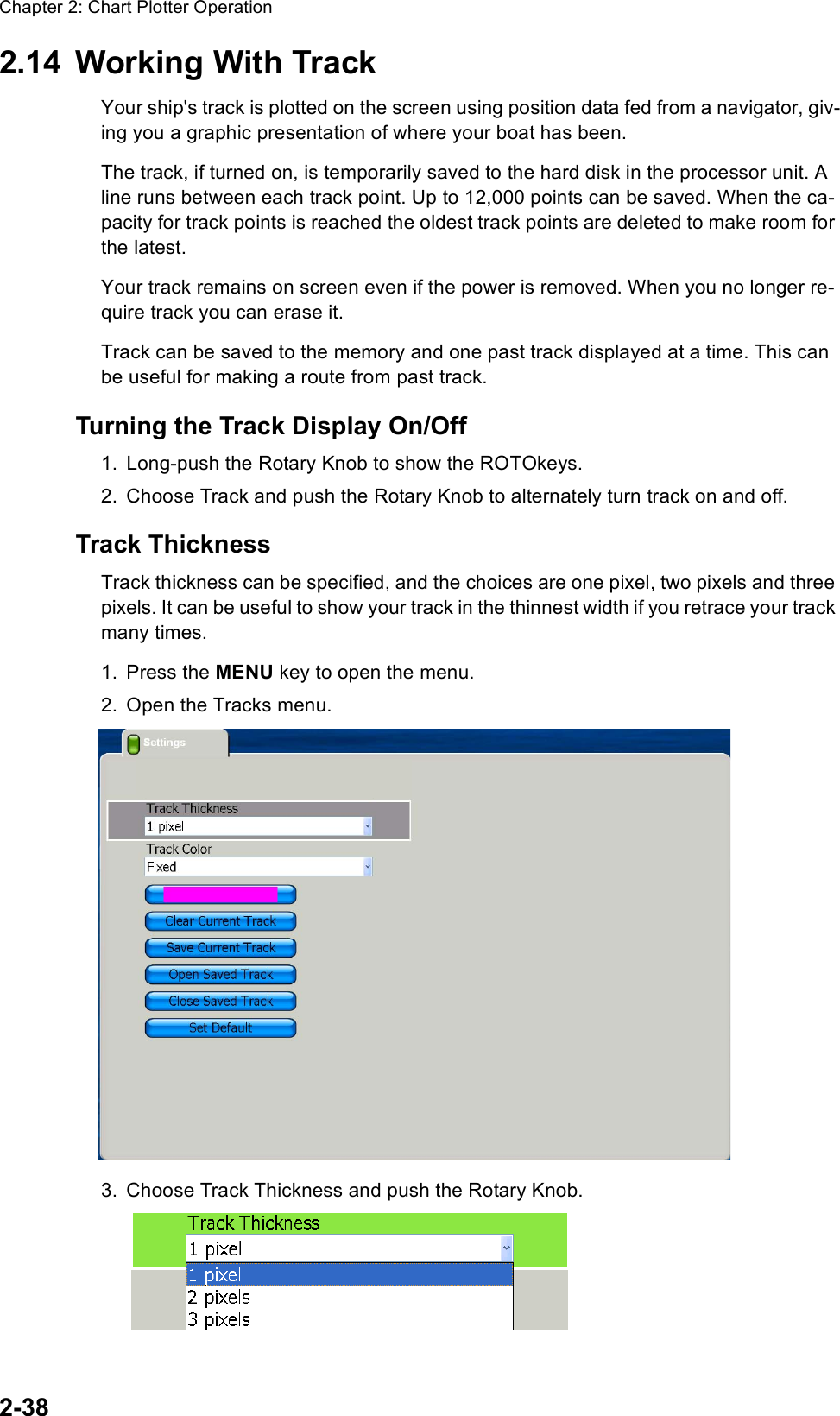 Chapter 2: Chart Plotter Operation2-382.14 Working With TrackYour ship&apos;s track is plotted on the screen using position data fed from a navigator, giv-ing you a graphic presentation of where your boat has been.The track, if turned on, is temporarily saved to the hard disk in the processor unit. A line runs between each track point. Up to 12,000 points can be saved. When the ca-pacity for track points is reached the oldest track points are deleted to make room for the latest.Your track remains on screen even if the power is removed. When you no longer re-quire track you can erase it.Track can be saved to the memory and one past track displayed at a time. This can be useful for making a route from past track.Turning the Track Display On/Off1. Long-push the Rotary Knob to show the ROTOkeys.2. Choose Track and push the Rotary Knob to alternately turn track on and off.Track ThicknessTrack thickness can be specified, and the choices are one pixel, two pixels and three pixels. It can be useful to show your track in the thinnest width if you retrace your track many times.1. Press the MENU key to open the menu.2. Open the Tracks menu.3. Choose Track Thickness and push the Rotary Knob.